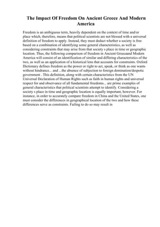 The Impact Of Freedom On Ancient Greece And Modern
America
Freedom is an ambiguous term, heavily dependent on the context of time and/or
place which, therefore, means that political scientists are not blessed with a universal
definition of freedom to apply. Instead, they must deduct whether a society is free
based on a combination of identifying some general characteristics, as well as
considering constraints that may arise from that society s place in time or geographic
location. Thus, the following comparison of freedom in Ancient Greeceand Modern
America will consist of an identification of similar and differing characteristics of the
two, as well as an application of a historical lens that accounts for constraints. Oxford
Dictionary defines freedom as the power or right to act, speak, or think as one wants
without hindrance... and ...the absence of subjection to foreign domination/despotic
government . This definition, along with certain characteristics from the UN
Universal Declaration of Human Rights such as faith in human rights and universal
respect for and observance of all fundamental freedoms... are prime examples of
general characteristics that political scientists attempt to identify. Considering a
society s place in time and geographic location is equally important, however. For
instance, in order to accurately compare freedom in China and the United States, one
must consider the differences in geographical location of the two and how these
differences serve as constraints. Failing to do so may result in
 