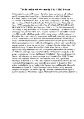 The Invasion Of Normandy The Allied Forces
Following the invasion of Normandy the Allied forces were able to roll without
significant opposition through France, liberating Paris in July 1944. Bradley s
12th Army Group consisting of VIII Corps and 3rd Army moved south and held
the southern half of the West Wall . In the north, Montgomery s 21st Army Group,
UK, consisting of XXX Brigade (UK), 1st Army, 9th Army, 2nd Army, and 1st
Army (CAN), maintained the north side of the West Wall . (EVIDENCE BASED
RESEARCH INC VIENNA VA Sugarman, 2006, p. 14) The Allied forces could
taste victory as they planned for the movements into Germany. The Americans were
knowingly weak on the western front. This area was known to be used for rest and
refit. This was also a holding area for... Show more content on Helpwriting.net ...
The Allied forces were caught by surprise and unable to leverage their air assets due
to heavy snow storms in the Ardennes. The storm front effectively hindered both
forces. On the northern shoulder, Germany s 6th Panzar Division pushed forward
attacking American positions on Elsenborn Ridge and Losheim Gap. Deitrichs men
were committed to battle, having met heavy resistance from the United States 2nd
and 99th Infantry Divisions. The smaller inferior Allied force was able to
significantly delay the German advance, quite possibly the most decisive actions of
the Ardennes campaign. Hasso von Manteuffel s 5th Panzar was successful in the
center, opening a gap between the 28th and 106th Infantry Divisions. Germans 5th
Panzar s advancement was able to surround two regiments of the 106th Division,
forcing their surrender. Manteuffels and Deitrichs forces were significantly
challenged in the town of St. Vith. The Allied forces successfully defended the road
junction, holding the position until ordered to evacuate on 21 December. These
actions resulted in further set backs for the German force. Additionally, Mantueffel
s forces moved toward St. Vith and Bastogne, where they met heavy resistance,
delaying their progress for several days. By December 22nd the weather began to
clear which allowed Allied aerial support. On the 23rd of December the Allied forces
 
