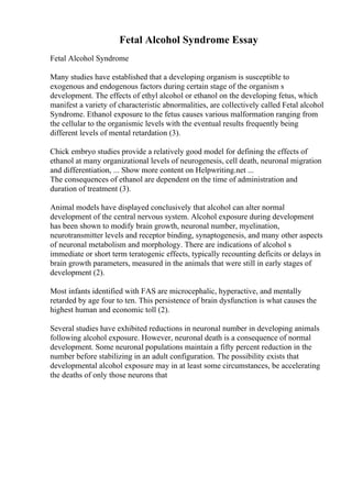 Fetal Alcohol Syndrome Essay
Fetal Alcohol Syndrome
Many studies have established that a developing organism is susceptible to
exogenous and endogenous factors during certain stage of the organism s
development. The effects of ethyl alcohol or ethanol on the developing fetus, which
manifest a variety of characteristic abnormalities, are collectively called Fetal alcohol
Syndrome. Ethanol exposure to the fetus causes various malformation ranging from
the cellular to the organismic levels with the eventual results frequently being
different levels of mental retardation (3).
Chick embryo studies provide a relatively good model for defining the effects of
ethanol at many organizational levels of neurogenesis, cell death, neuronal migration
and differentiation, ... Show more content on Helpwriting.net ...
The consequences of ethanol are dependent on the time of administration and
duration of treatment (3).
Animal models have displayed conclusively that alcohol can alter normal
development of the central nervous system. Alcohol exposure during development
has been shown to modify brain growth, neuronal number, myelination,
neurotransmitter levels and receptor binding, synaptogenesis, and many other aspects
of neuronal metabolism and morphology. There are indications of alcohol s
immediate or short term teratogenic effects, typically recounting deficits or delays in
brain growth parameters, measured in the animals that were still in early stages of
development (2).
Most infants identified with FAS are microcephalic, hyperactive, and mentally
retarded by age four to ten. This persistence of brain dysfunction is what causes the
highest human and economic toll (2).
Several studies have exhibited reductions in neuronal number in developing animals
following alcohol exposure. However, neuronal death is a consequence of normal
development. Some neuronal populations maintain a fifty percent reduction in the
number before stabilizing in an adult configuration. The possibility exists that
developmental alcohol exposure may in at least some circumstances, be accelerating
the deaths of only those neurons that
 