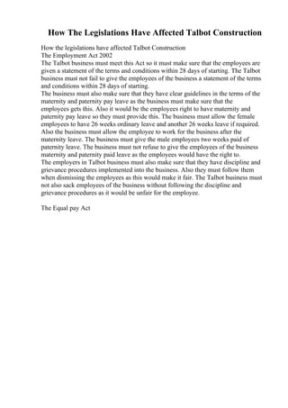 How The Legislations Have Affected Talbot Construction
How the legislations have affected Talbot Construction
The Employment Act 2002
The Talbot business must meet this Act so it must make sure that the employees are
given a statement of the terms and conditions within 28 days of starting. The Talbot
business must not fail to give the employees of the business a statement of the terms
and conditions within 28 days of starting.
The business must also make sure that they have clear guidelines in the terms of the
maternity and paternity pay leave as the business must make sure that the
employees gets this. Also it would be the employees right to have maternity and
paternity pay leave so they must provide this. The business must allow the female
employees to have 26 weeks ordinary leave and another 26 weeks leave if required.
Also the business must allow the employee to work for the business after the
maternity leave. The business must give the male employees two weeks paid of
paternity leave. The business must not refuse to give the employees of the business
maternity and paternity paid leave as the employees would have the right to.
The employers in Talbot business must also make sure that they have discipline and
grievance procedures implemented into the business. Also they must follow them
when dismissing the employees as this would make it fair. The Talbot business must
not also sack employees of the business without following the discipline and
grievance procedures as it would be unfair for the employee.
The Equal pay Act
 