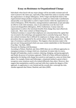 Essay on Resistance to Organizational Change
Individuals when faced with any major change will be inevitably resistant and will
want to preserve the status quo, especially if they think their status or security within
the organization is in danger (Bolognese, 2010). Folger and Skarlicki believe that
organizational change produces skepticism in employees which make it problematic
and possibly even impossible to contrive improvements within the organization (as
cited in Bolognese, 2010) Therefore, managementmust understand, accept and make
an effort to work with resistance, since it can undermine even the most well
conceived changeefforts (Bolognese, 2010). Furthermore, Coetsee states for
organizations to achieve the maximum benefits from change they must effectively
create and... Show more content on Helpwriting.net ...
Technical resistance is caused when employees are concerned about the capital that
was invested in the technology and equipment that is currently being used. There is
also cultural resistance that is difficult for employees to change values, norms, and
procedures that are supported by the current culture within the organization. The final
type of resistance is political resistance. This happens when decisions made in the
past are now being questioned which can cause certain stakeholders to feel threatened
(Van Dijk, Van Dick, 2009).
Elements for Dealing with Resistance
According to Palmer, Dunford, and Akin (2009) there are six different approaches to
managing resistance to change which are, situational, let nature take its course,
thought self leadership, creative counters, tinkering, kludging, and pacing approach,
and finally the power of resistance approach. While all of these different methods or
approaches for dealing with change have positives and negatives, some are better than
others. For example, Kotter and Schlesinger s situational method is great in that it
recognizes some situations need to be treated differently than others. However, they
suggest that manipulation could be used and while they explain the dangers of this
approach, its application is very limited and the rewards don t outweigh the risks.
Another approach that Palmer, Dunford, and Akin (2009)
 