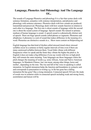 Language, Phonetics And Phhonology And The Language
Of...
The sounds of Language Phonetics and phonology It is a fact that syntax deals with
sentence formation, semantics with sentence interpretation, and phonetics and
phonology with sentence utterance. Phonetics deals with how sounds are produced,
transmitted and perceived. Phonology deals with how sounds function in relation to
each other in a language. The first one is about sounds of language while the second
one is about the sound system of language. Speech sounds The natural or primary
medium of human language is sound. A speech sound is a phonetically distinct unit
of speech. There are huge speech sounds called phones or segments. Phonemes and
allophones A phoneme is a unit of sound that makes difference in the meaning of a
word. Phonemes are distinctive sounds in a... Show more content on Helpwriting.net
...
English language has that kind of rhythm called stressed timed where stressed
syllables occur in a sentence at fairly regular intervals of time even if there are
many unstressed syllables between them. Vocal folds vibrate with different
frequencies when we speak and the faster they vibrate the higher the pitch is. In
English it does not make a big difference if you say words with low or high pitch
they still remain the same meaning. Tone languages are those languages where the
pitch changes the meaning of words e.g. some African, Asian and Native American
languages. In Mandarin Chinese /ma/ can mean, among other things, horse and
mother , depending on the tone. The rise and fall of the voice in speaking is called
intonation. In English intonation helps the function and boundaries in syntactic unit
and corresponds to punctuation in writing e.g. in He has gone has a falling
intonation He has gone? Has a rising intonation. Connected speech Till now the study
of words was in isolation while in connected speech including weak and strong forms,
assimilation and liaison will be
 