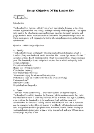 Design Objectives Of The London Eye
Assignment 2
The London Eye
Introduction
The London Eye, Europe s tallest Ferris wheel was initially designed to be a high
volume, high variation, low variety, and high visibility service operation. This report
is to identify the wheels main design objectives, calculate the yearly capacity and
judge potential threats to cause loss of its utilisation. The process design effects are
that a mass service will be required with the following characteristics as laid out in
question one.
Question 1) Main design objectives
пѓ Quality
The London Eye is an aesthetically pleasing practical tourist attraction which is
London s fairly new landmark tourist attraction. The London Eye has an effective IT
operation with its TABS booking system which processes millions of customers per
year. The London Eye boasts uniqueness to other Ferris wheels and quality in its
design and process
Exceptional aesthetics
Highly safe (strong and durable)
Comfortable (no sway)
User friendly (easy to board)
30 minutes to enjoy the views and listen to guide
Performance (well air conditioned with audio always working)
Professional staff
Informative (audio)
Regularly cleaned capsules
пѓ Speed
The wheel rotates continuously ... Show more content on Helpwriting.net ...
The London Eyes ability to adjust the frequency of the notations, could they make
the wheel move faster to ultimately increase profits if demand was high. Could they
even replicate the London Eye is demand was so high and they could not
accommodate the service to visiting tourists. Flexibility can also link in with cost,
can the operation be flexible with its costs if need be, by offering discounts in the
least busy periods to entice people to come. London Eye offer flexible pricing for
various tickets to do the wheel at day or night time or both and save 15% or for an
extra cost go any time of the
 