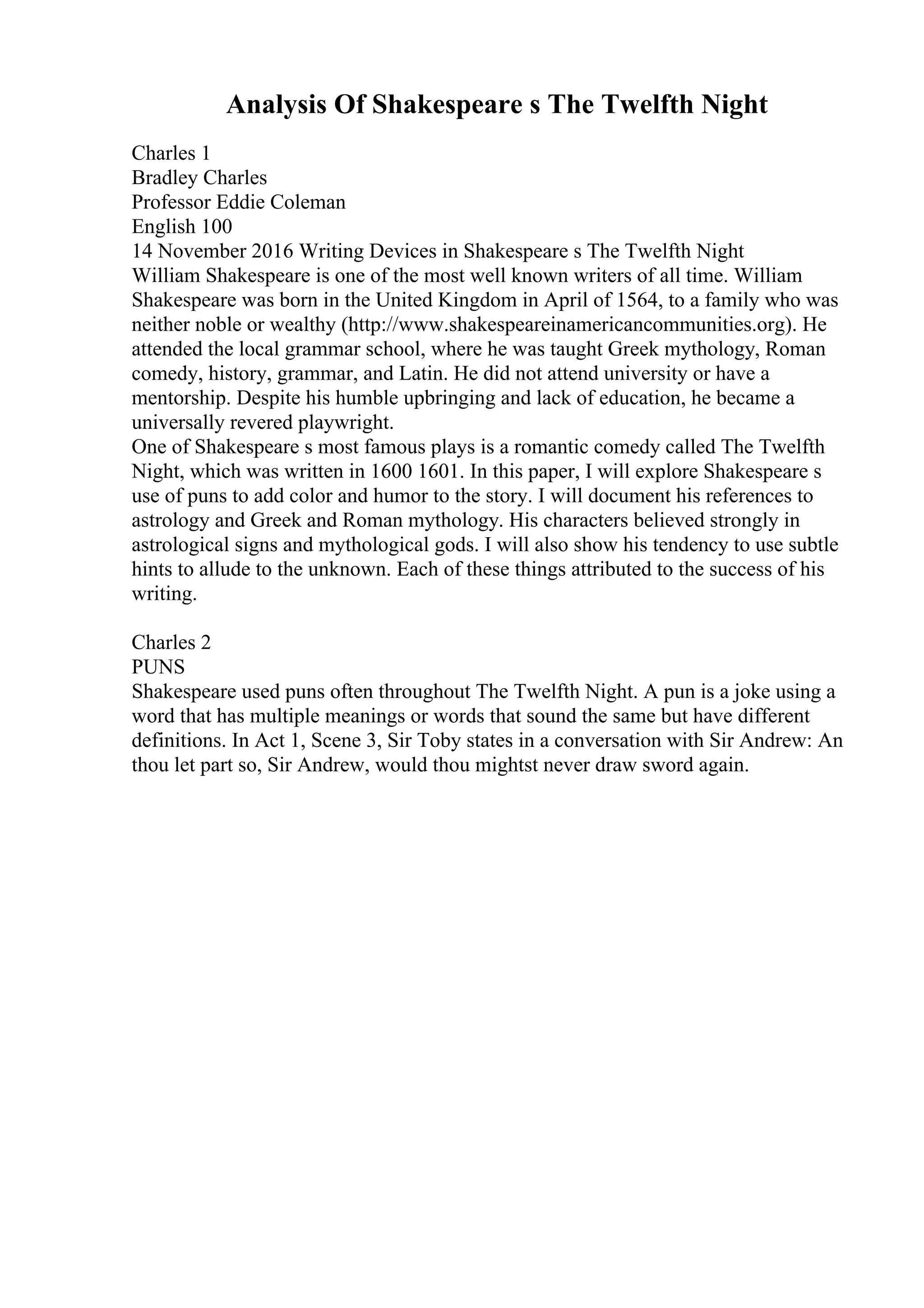 Analysis Of Shakespeare s The Twelfth Night
Charles 1
Bradley Charles
Professor Eddie Coleman
English 100
14 November 2016 Writing Devices in Shakespeare s The Twelfth Night
William Shakespeare is one of the most well known writers of all time. William
Shakespeare was born in the United Kingdom in April of 1564, to a family who was
neither noble or wealthy (http://www.shakespeareinamericancommunities.org). He
attended the local grammar school, where he was taught Greek mythology, Roman
comedy, history, grammar, and Latin. He did not attend university or have a
mentorship. Despite his humble upbringing and lack of education, he became a
universally revered playwright.
One of Shakespeare s most famous plays is a romantic comedy called The Twelfth
Night, which was written in 1600 1601. In this paper, I will explore Shakespeare s
use of puns to add color and humor to the story. I will document his references to
astrology and Greek and Roman mythology. His characters believed strongly in
astrological signs and mythological gods. I will also show his tendency to use subtle
hints to allude to the unknown. Each of these things attributed to the success of his
writing.
Charles 2
PUNS
Shakespeare used puns often throughout The Twelfth Night. A pun is a joke using a
word that has multiple meanings or words that sound the same but have different
definitions. In Act 1, Scene 3, Sir Toby states in a conversation with Sir Andrew: An
thou let part so, Sir Andrew, would thou mightst never draw sword again.
 
