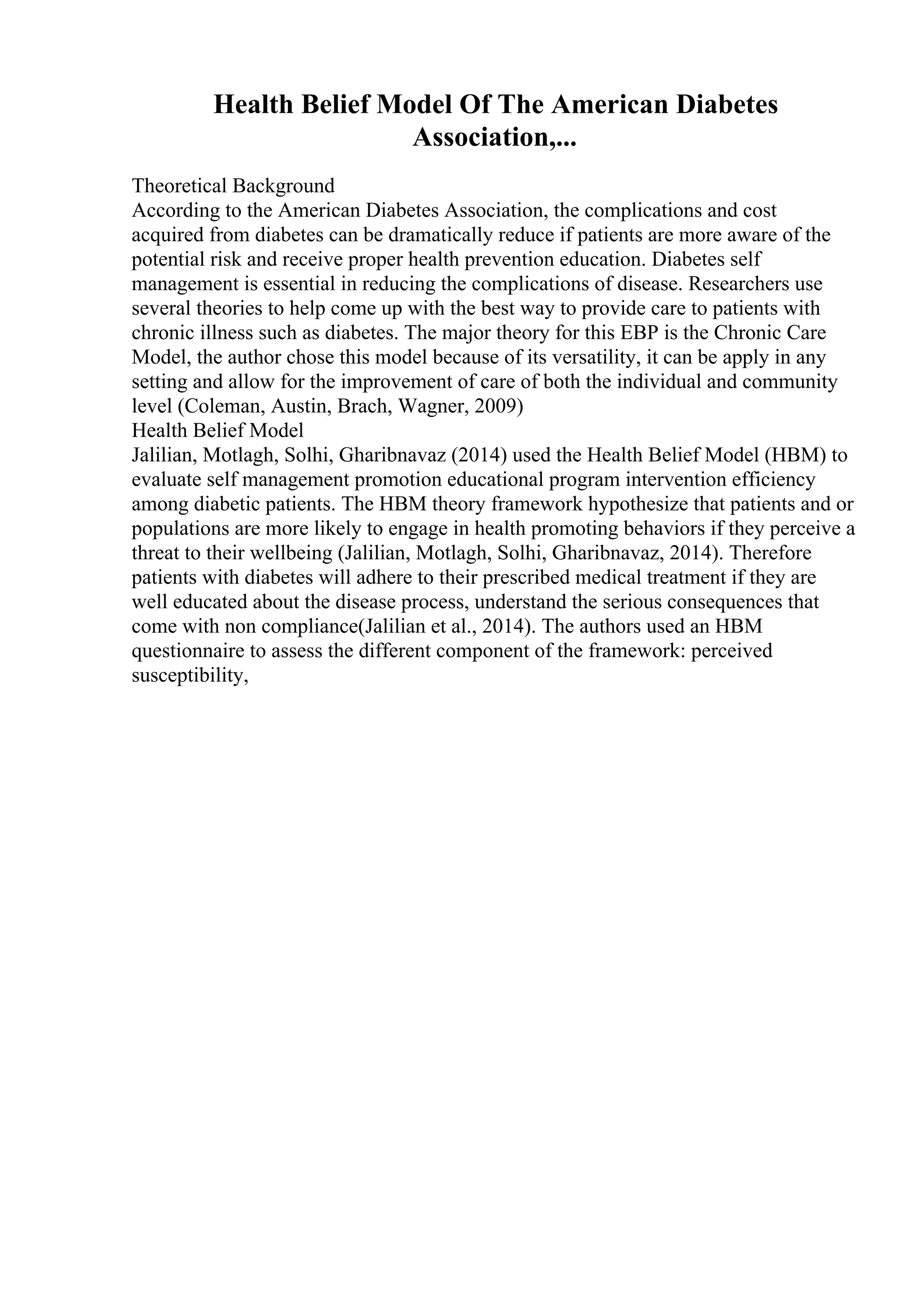 Health Belief Model Of The American Diabetes
Association,...
Theoretical Background
According to the American Diabetes Association, the complications and cost
acquired from diabetes can be dramatically reduce if patients are more aware of the
potential risk and receive proper health prevention education. Diabetes self
management is essential in reducing the complications of disease. Researchers use
several theories to help come up with the best way to provide care to patients with
chronic illness such as diabetes. The major theory for this EBP is the Chronic Care
Model, the author chose this model because of its versatility, it can be apply in any
setting and allow for the improvement of care of both the individual and community
level (Coleman, Austin, Brach, Wagner, 2009)
Health Belief Model
Jalilian, Motlagh, Solhi, Gharibnavaz (2014) used the Health Belief Model (HBM) to
evaluate self management promotion educational program intervention efficiency
among diabetic patients. The HBM theory framework hypothesize that patients and or
populations are more likely to engage in health promoting behaviors if they perceive a
threat to their wellbeing (Jalilian, Motlagh, Solhi, Gharibnavaz, 2014). Therefore
patients with diabetes will adhere to their prescribed medical treatment if they are
well educated about the disease process, understand the serious consequences that
come with non compliance(Jalilian et al., 2014). The authors used an HBM
questionnaire to assess the different component of the framework: perceived
susceptibility,
 