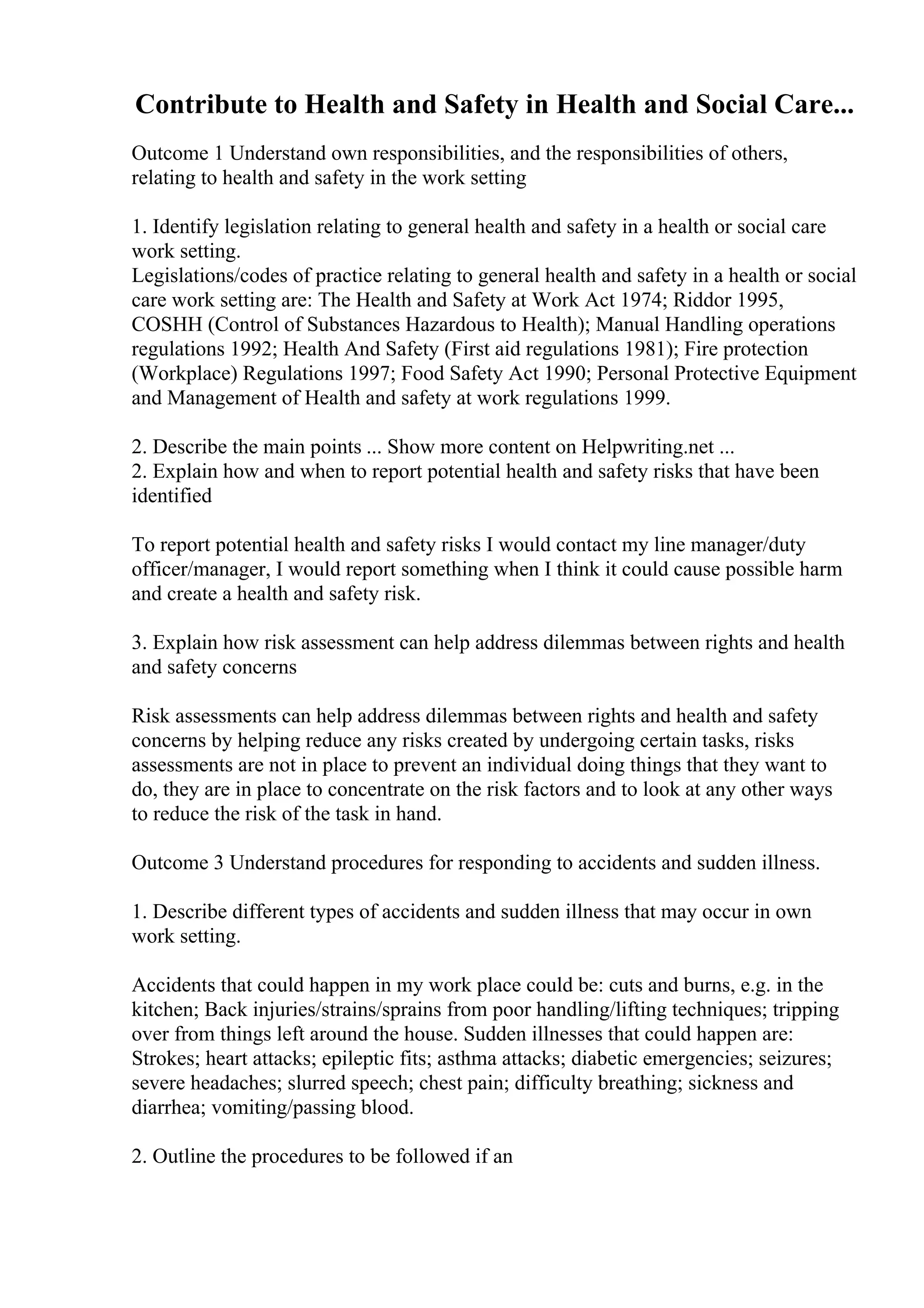 Contribute to Health and Safety in Health and Social Care...
Outcome 1 Understand own responsibilities, and the responsibilities of others,
relating to health and safety in the work setting
1. Identify legislation relating to general health and safety in a health or social care
work setting.
Legislations/codes of practice relating to general health and safety in a health or social
care work setting are: The Health and Safety at Work Act 1974; Riddor 1995,
COSHH (Control of Substances Hazardous to Health); Manual Handling operations
regulations 1992; Health And Safety (First aid regulations 1981); Fire protection
(Workplace) Regulations 1997; Food Safety Act 1990; Personal Protective Equipment
and Management of Health and safety at work regulations 1999.
2. Describe the main points ... Show more content on Helpwriting.net ...
2. Explain how and when to report potential health and safety risks that have been
identified
To report potential health and safety risks I would contact my line manager/duty
officer/manager, I would report something when I think it could cause possible harm
and create a health and safety risk.
3. Explain how risk assessment can help address dilemmas between rights and health
and safety concerns
Risk assessments can help address dilemmas between rights and health and safety
concerns by helping reduce any risks created by undergoing certain tasks, risks
assessments are not in place to prevent an individual doing things that they want to
do, they are in place to concentrate on the risk factors and to look at any other ways
to reduce the risk of the task in hand.
Outcome 3 Understand procedures for responding to accidents and sudden illness.
1. Describe different types of accidents and sudden illness that may occur in own
work setting.
Accidents that could happen in my work place could be: cuts and burns, e.g. in the
kitchen; Back injuries/strains/sprains from poor handling/lifting techniques; tripping
over from things left around the house. Sudden illnesses that could happen are:
Strokes; heart attacks; epileptic fits; asthma attacks; diabetic emergencies; seizures;
severe headaches; slurred speech; chest pain; difficulty breathing; sickness and
diarrhea; vomiting/passing blood.
2. Outline the procedures to be followed if an
 