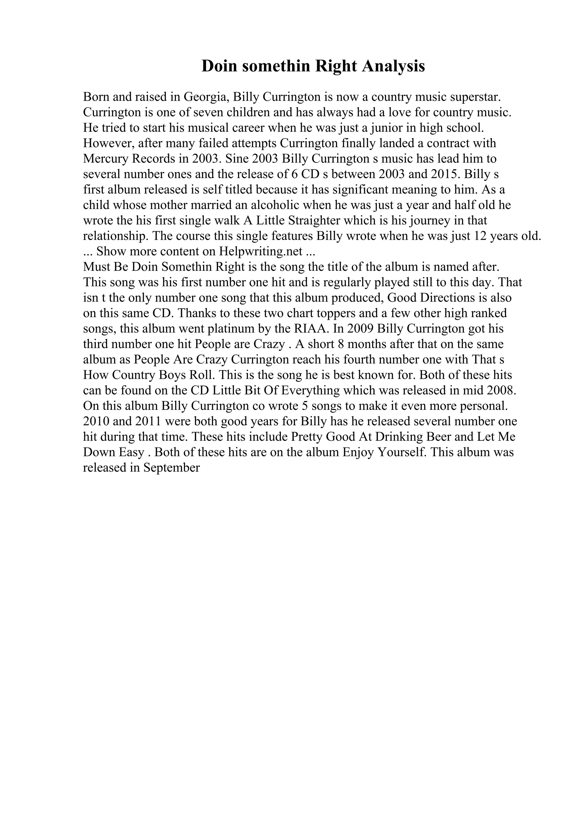 Doin somethin Right Analysis
Born and raised in Georgia, Billy Currington is now a country music superstar.
Currington is one of seven children and has always had a love for country music.
He tried to start his musical career when he was just a junior in high school.
However, after many failed attempts Currington finally landed a contract with
Mercury Records in 2003. Sine 2003 Billy Currington s music has lead him to
several number ones and the release of 6 CD s between 2003 and 2015. Billy s
first album released is self titled because it has significant meaning to him. As a
child whose mother married an alcoholic when he was just a year and half old he
wrote the his first single walk A Little Straighter which is his journey in that
relationship. The course this single features Billy wrote when he was just 12 years old.
... Show more content on Helpwriting.net ...
Must Be Doin Somethin Right is the song the title of the album is named after.
This song was his first number one hit and is regularly played still to this day. That
isn t the only number one song that this album produced, Good Directions is also
on this same CD. Thanks to these two chart toppers and a few other high ranked
songs, this album went platinum by the RIAA. In 2009 Billy Currington got his
third number one hit People are Crazy . A short 8 months after that on the same
album as People Are Crazy Currington reach his fourth number one with That s
How Country Boys Roll. This is the song he is best known for. Both of these hits
can be found on the CD Little Bit Of Everything which was released in mid 2008.
On this album Billy Currington co wrote 5 songs to make it even more personal.
2010 and 2011 were both good years for Billy has he released several number one
hit during that time. These hits include Pretty Good At Drinking Beer and Let Me
Down Easy . Both of these hits are on the album Enjoy Yourself. This album was
released in September
 