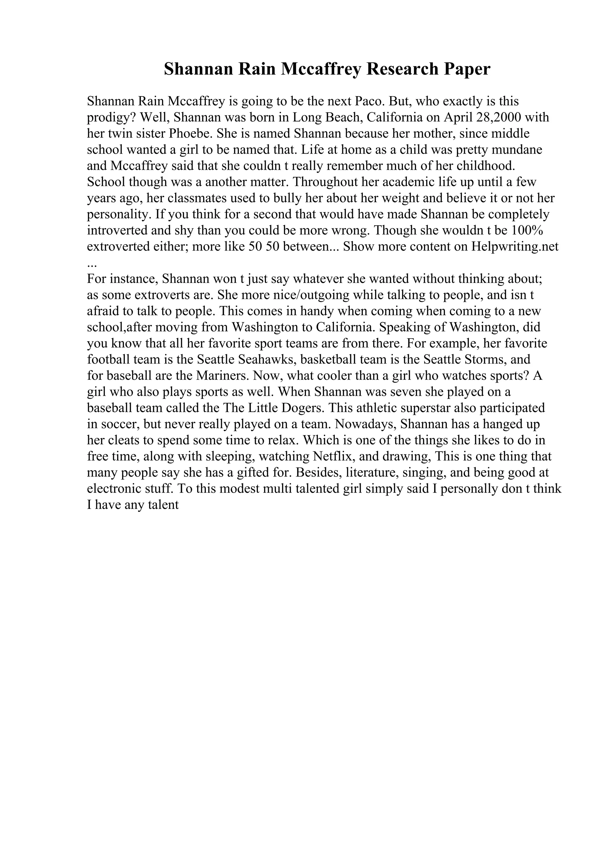 Shannan Rain Mccaffrey Research Paper
Shannan Rain Mccaffrey is going to be the next Paco. But, who exactly is this
prodigy? Well, Shannan was born in Long Beach, California on April 28,2000 with
her twin sister Phoebe. She is named Shannan because her mother, since middle
school wanted a girl to be named that. Life at home as a child was pretty mundane
and Mccaffrey said that she couldn t really remember much of her childhood.
School though was a another matter. Throughout her academic life up until a few
years ago, her classmates used to bully her about her weight and believe it or not her
personality. If you think for a second that would have made Shannan be completely
introverted and shy than you could be more wrong. Though she wouldn t be 100%
extroverted either; more like 50 50 between... Show more content on Helpwriting.net
...
For instance, Shannan won t just say whatever she wanted without thinking about;
as some extroverts are. She more nice/outgoing while talking to people, and isn t
afraid to talk to people. This comes in handy when coming when coming to a new
school,after moving from Washington to California. Speaking of Washington, did
you know that all her favorite sport teams are from there. For example, her favorite
football team is the Seattle Seahawks, basketball team is the Seattle Storms, and
for baseball are the Mariners. Now, what cooler than a girl who watches sports? A
girl who also plays sports as well. When Shannan was seven she played on a
baseball team called the The Little Dogers. This athletic superstar also participated
in soccer, but never really played on a team. Nowadays, Shannan has a hanged up
her cleats to spend some time to relax. Which is one of the things she likes to do in
free time, along with sleeping, watching Netflix, and drawing, This is one thing that
many people say she has a gifted for. Besides, literature, singing, and being good at
electronic stuff. To this modest multi talented girl simply said I personally don t think
I have any talent
 
