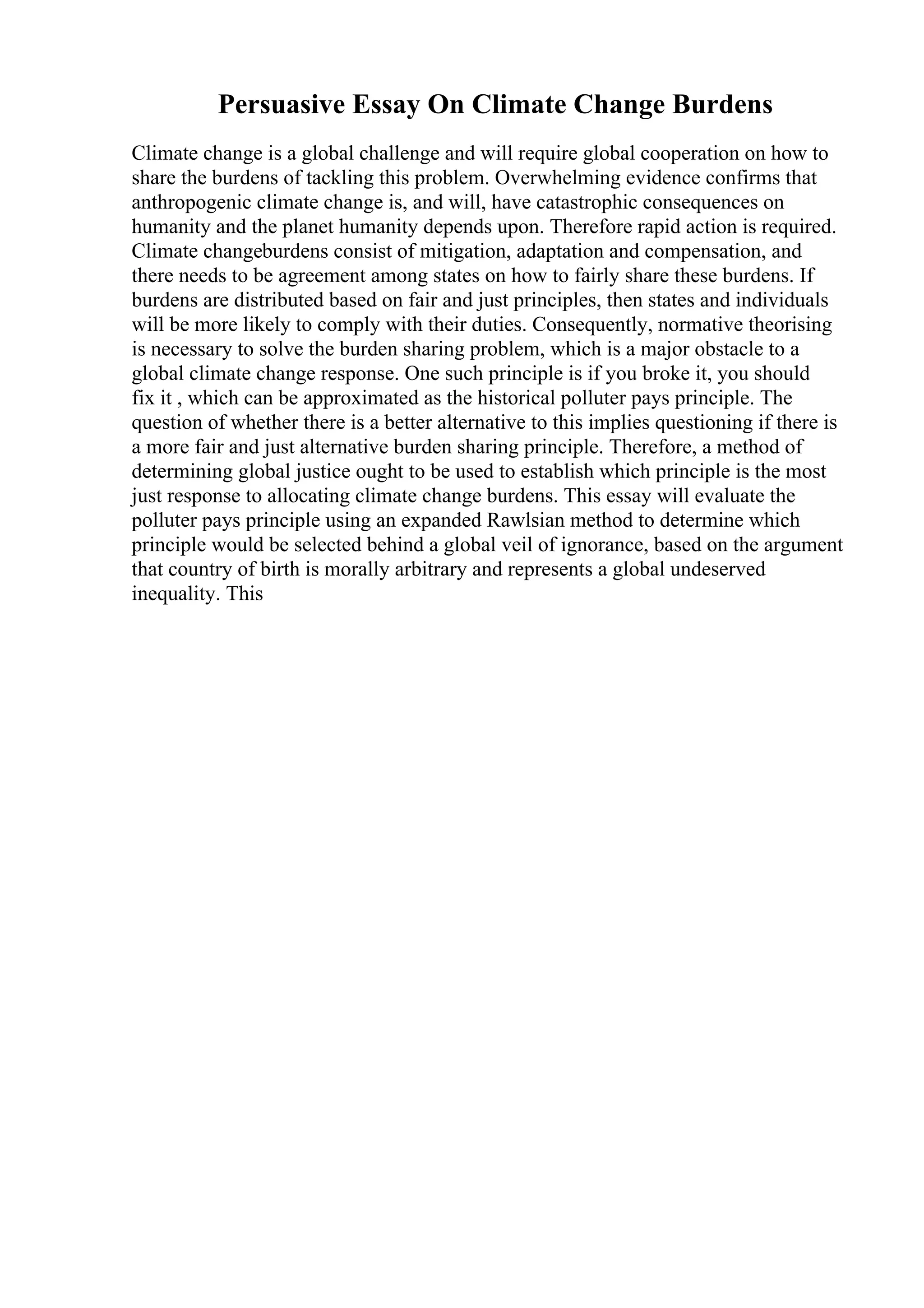 Persuasive Essay On Climate Change Burdens
Climate change is a global challenge and will require global cooperation on how to
share the burdens of tackling this problem. Overwhelming evidence confirms that
anthropogenic climate change is, and will, have catastrophic consequences on
humanity and the planet humanity depends upon. Therefore rapid action is required.
Climate changeburdens consist of mitigation, adaptation and compensation, and
there needs to be agreement among states on how to fairly share these burdens. If
burdens are distributed based on fair and just principles, then states and individuals
will be more likely to comply with their duties. Consequently, normative theorising
is necessary to solve the burden sharing problem, which is a major obstacle to a
global climate change response. One such principle is if you broke it, you should
fix it , which can be approximated as the historical polluter pays principle. The
question of whether there is a better alternative to this implies questioning if there is
a more fair and just alternative burden sharing principle. Therefore, a method of
determining global justice ought to be used to establish which principle is the most
just response to allocating climate change burdens. This essay will evaluate the
polluter pays principle using an expanded Rawlsian method to determine which
principle would be selected behind a global veil of ignorance, based on the argument
that country of birth is morally arbitrary and represents a global undeserved
inequality. This
 