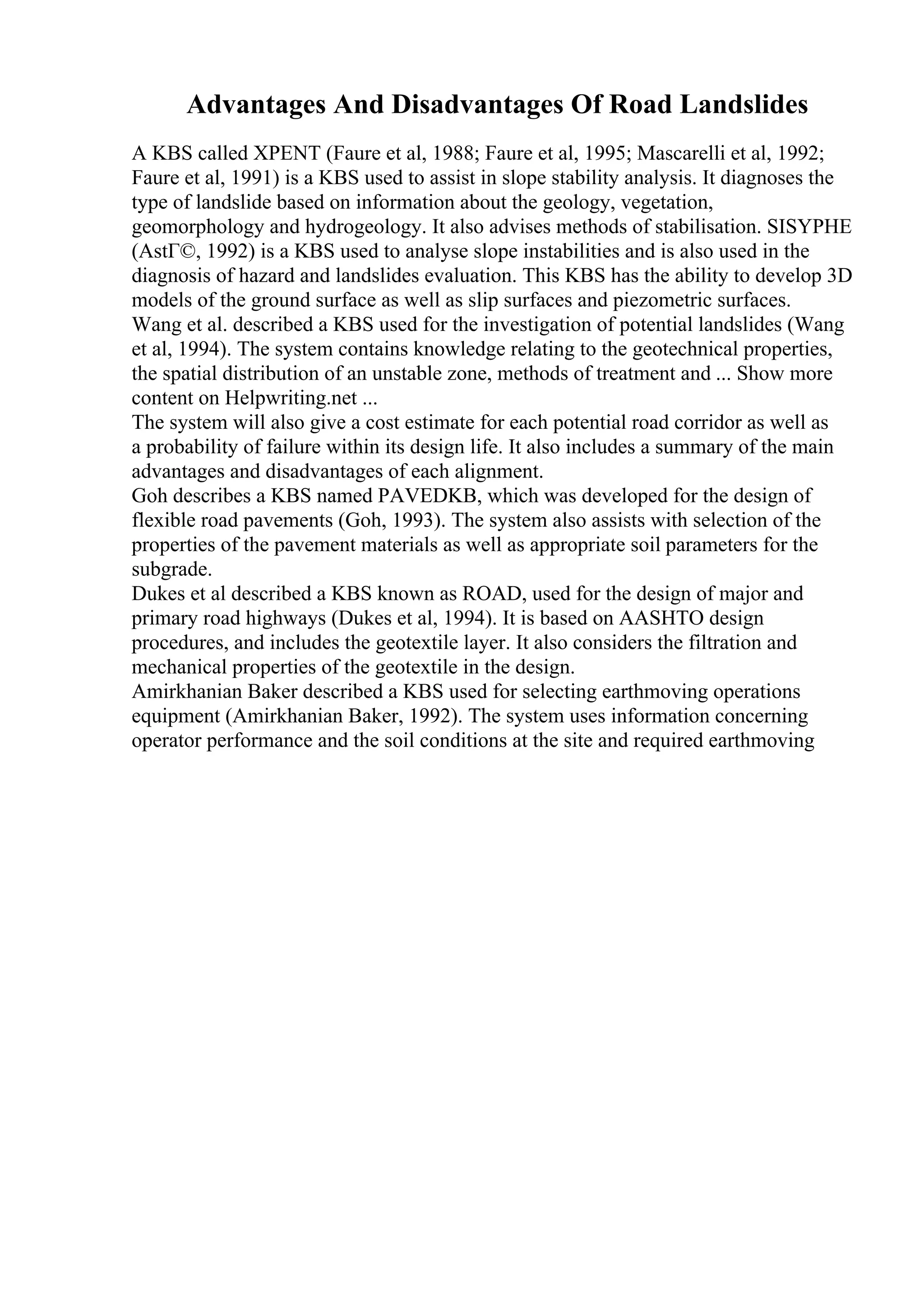 Advantages And Disadvantages Of Road Landslides
A KBS called XPENT (Faure et al, 1988; Faure et al, 1995; Mascarelli et al, 1992;
Faure et al, 1991) is a KBS used to assist in slope stability analysis. It diagnoses the
type of landslide based on information about the geology, vegetation,
geomorphology and hydrogeology. It also advises methods of stabilisation. SISYPHE
(AstГ©, 1992) is a KBS used to analyse slope instabilities and is also used in the
diagnosis of hazard and landslides evaluation. This KBS has the ability to develop 3D
models of the ground surface as well as slip surfaces and piezometric surfaces.
Wang et al. described a KBS used for the investigation of potential landslides (Wang
et al, 1994). The system contains knowledge relating to the geotechnical properties,
the spatial distribution of an unstable zone, methods of treatment and ... Show more
content on Helpwriting.net ...
The system will also give a cost estimate for each potential road corridor as well as
a probability of failure within its design life. It also includes a summary of the main
advantages and disadvantages of each alignment.
Goh describes a KBS named PAVEDKB, which was developed for the design of
flexible road pavements (Goh, 1993). The system also assists with selection of the
properties of the pavement materials as well as appropriate soil parameters for the
subgrade.
Dukes et al described a KBS known as ROAD, used for the design of major and
primary road highways (Dukes et al, 1994). It is based on AASHTO design
procedures, and includes the geotextile layer. It also considers the filtration and
mechanical properties of the geotextile in the design.
Amirkhanian Baker described a KBS used for selecting earthmoving operations
equipment (Amirkhanian Baker, 1992). The system uses information concerning
operator performance and the soil conditions at the site and required earthmoving
 