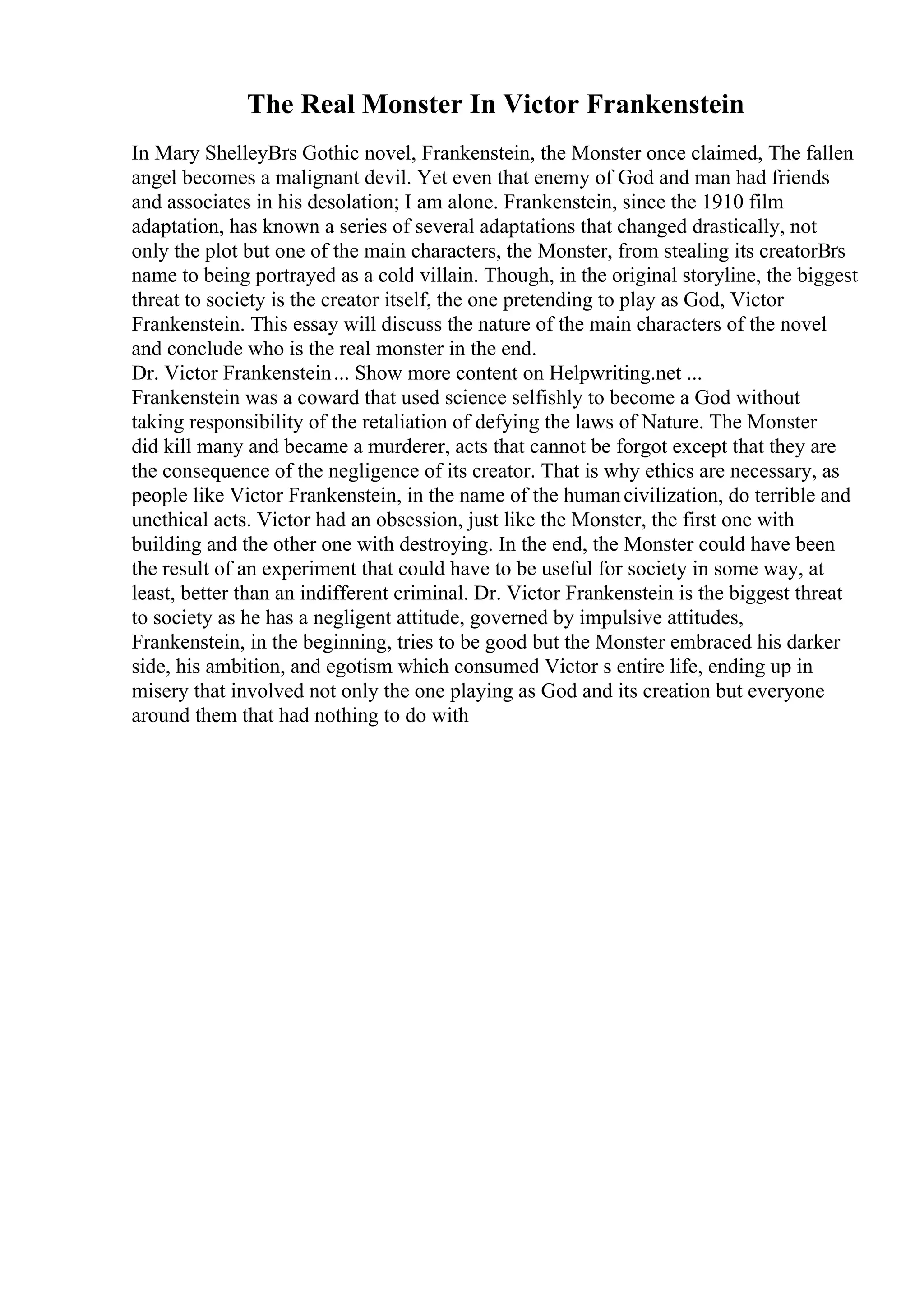 The Real Monster In Victor Frankenstein
In Mary ShelleyВґs Gothic novel, Frankenstein, the Monster once claimed, The fallen
angel becomes a malignant devil. Yet even that enemy of God and man had friends
and associates in his desolation; I am alone. Frankenstein, since the 1910 film
adaptation, has known a series of several adaptations that changed drastically, not
only the plot but one of the main characters, the Monster, from stealing its creatorВґs
name to being portrayed as a cold villain. Though, in the original storyline, the biggest
threat to society is the creator itself, the one pretending to play as God, Victor
Frankenstein. This essay will discuss the nature of the main characters of the novel
and conclude who is the real monster in the end.
Dr. Victor Frankenstein... Show more content on Helpwriting.net ...
Frankenstein was a coward that used science selfishly to become a God without
taking responsibility of the retaliation of defying the laws of Nature. The Monster
did kill many and became a murderer, acts that cannot be forgot except that they are
the consequence of the negligence of its creator. That is why ethics are necessary, as
people like Victor Frankenstein, in the name of the humancivilization, do terrible and
unethical acts. Victor had an obsession, just like the Monster, the first one with
building and the other one with destroying. In the end, the Monster could have been
the result of an experiment that could have to be useful for society in some way, at
least, better than an indifferent criminal. Dr. Victor Frankenstein is the biggest threat
to society as he has a negligent attitude, governed by impulsive attitudes,
Frankenstein, in the beginning, tries to be good but the Monster embraced his darker
side, his ambition, and egotism which consumed Victor s entire life, ending up in
misery that involved not only the one playing as God and its creation but everyone
around them that had nothing to do with
 