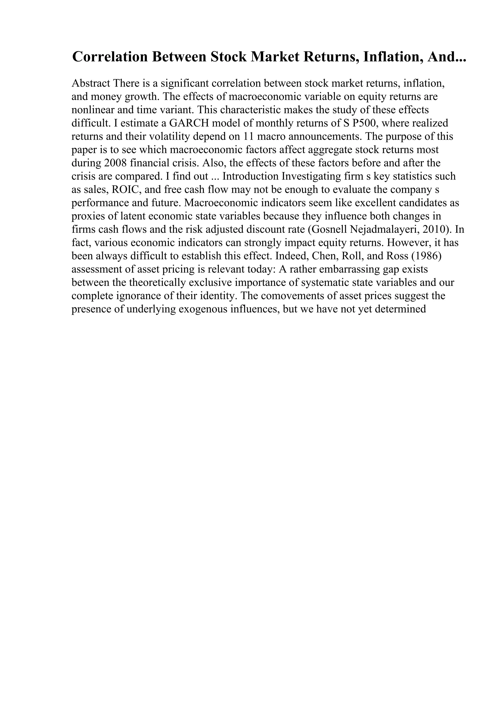Correlation Between Stock Market Returns, Inflation, And...
Abstract There is a significant correlation between stock market returns, inflation,
and money growth. The effects of macroeconomic variable on equity returns are
nonlinear and time variant. This characteristic makes the study of these effects
difficult. I estimate a GARCH model of monthly returns of S P500, where realized
returns and their volatility depend on 11 macro announcements. The purpose of this
paper is to see which macroeconomic factors affect aggregate stock returns most
during 2008 financial crisis. Also, the effects of these factors before and after the
crisis are compared. I find out ... Introduction Investigating firm s key statistics such
as sales, ROIC, and free cash flow may not be enough to evaluate the company s
performance and future. Macroeconomic indicators seem like excellent candidates as
proxies of latent economic state variables because they influence both changes in
firms cash flows and the risk adjusted discount rate (Gosnell Nejadmalayeri, 2010). In
fact, various economic indicators can strongly impact equity returns. However, it has
been always difficult to establish this effect. Indeed, Chen, Roll, and Ross (1986)
assessment of asset pricing is relevant today: A rather embarrassing gap exists
between the theoretically exclusive importance of systematic state variables and our
complete ignorance of their identity. The comovements of asset prices suggest the
presence of underlying exogenous influences, but we have not yet determined
 