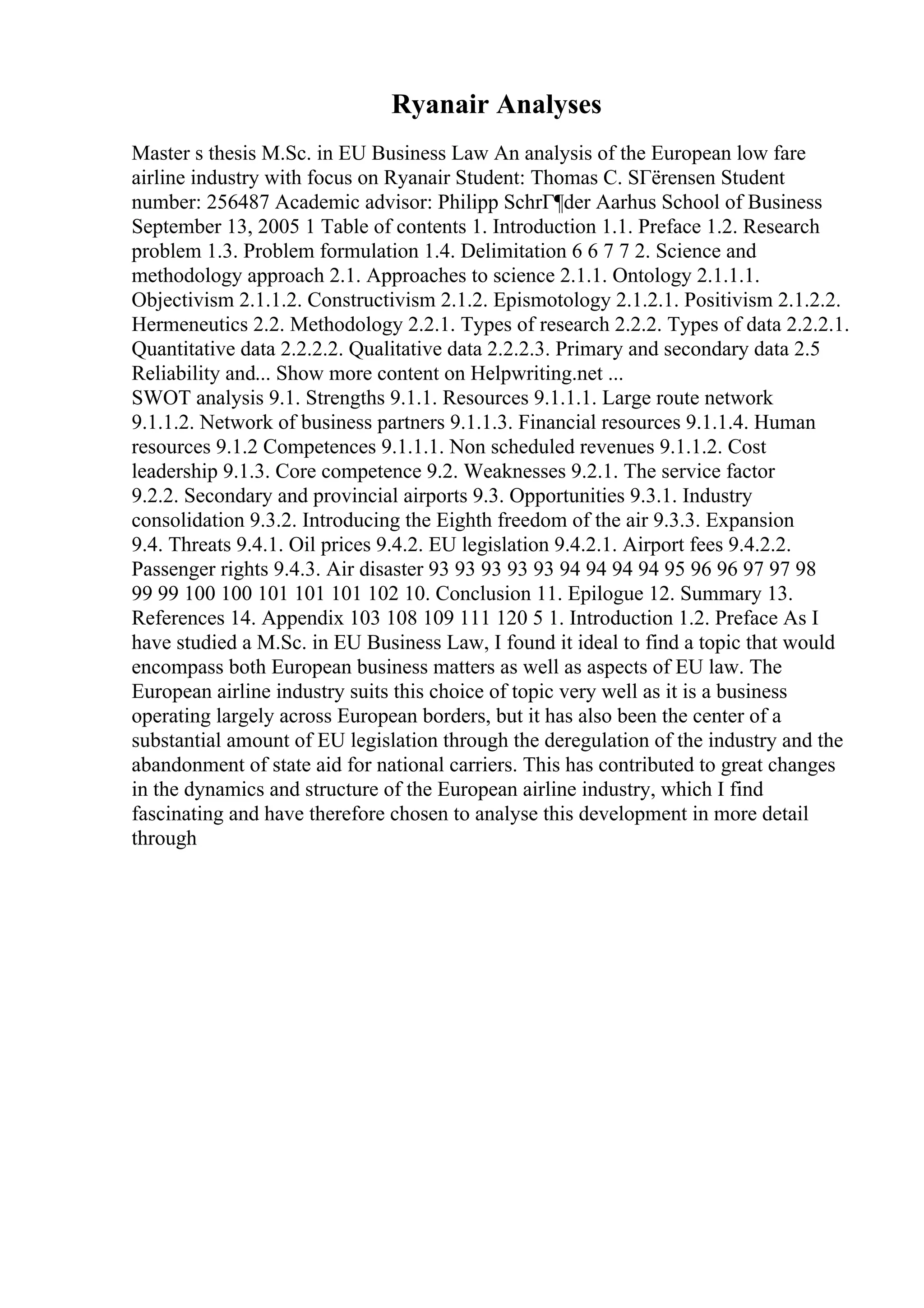 Ryanair Analyses
Master s thesis M.Sc. in EU Business Law An analysis of the European low fare
airline industry with focus on Ryanair Student: Thomas C. SГёrensen Student
number: 256487 Academic advisor: Philipp SchrГ¶der Aarhus School of Business
September 13, 2005 1 Table of contents 1. Introduction 1.1. Preface 1.2. Research
problem 1.3. Problem formulation 1.4. Delimitation 6 6 7 7 2. Science and
methodology approach 2.1. Approaches to science 2.1.1. Ontology 2.1.1.1.
Objectivism 2.1.1.2. Constructivism 2.1.2. Epismotology 2.1.2.1. Positivism 2.1.2.2.
Hermeneutics 2.2. Methodology 2.2.1. Types of research 2.2.2. Types of data 2.2.2.1.
Quantitative data 2.2.2.2. Qualitative data 2.2.2.3. Primary and secondary data 2.5
Reliability and... Show more content on Helpwriting.net ...
SWOT analysis 9.1. Strengths 9.1.1. Resources 9.1.1.1. Large route network
9.1.1.2. Network of business partners 9.1.1.3. Financial resources 9.1.1.4. Human
resources 9.1.2 Competences 9.1.1.1. Non scheduled revenues 9.1.1.2. Cost
leadership 9.1.3. Core competence 9.2. Weaknesses 9.2.1. The service factor
9.2.2. Secondary and provincial airports 9.3. Opportunities 9.3.1. Industry
consolidation 9.3.2. Introducing the Eighth freedom of the air 9.3.3. Expansion
9.4. Threats 9.4.1. Oil prices 9.4.2. EU legislation 9.4.2.1. Airport fees 9.4.2.2.
Passenger rights 9.4.3. Air disaster 93 93 93 93 93 94 94 94 94 95 96 96 97 97 98
99 99 100 100 101 101 101 102 10. Conclusion 11. Epilogue 12. Summary 13.
References 14. Appendix 103 108 109 111 120 5 1. Introduction 1.2. Preface As I
have studied a M.Sc. in EU Business Law, I found it ideal to find a topic that would
encompass both European business matters as well as aspects of EU law. The
European airline industry suits this choice of topic very well as it is a business
operating largely across European borders, but it has also been the center of a
substantial amount of EU legislation through the deregulation of the industry and the
abandonment of state aid for national carriers. This has contributed to great changes
in the dynamics and structure of the European airline industry, which I find
fascinating and have therefore chosen to analyse this development in more detail
through
 