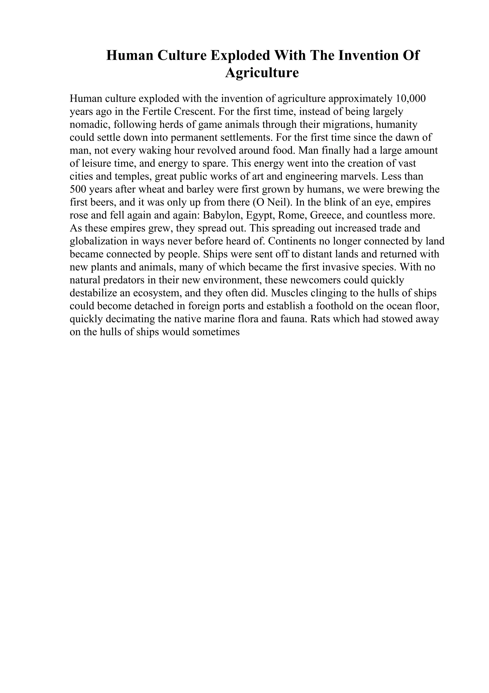 Human Culture Exploded With The Invention Of
Agriculture
Human culture exploded with the invention of agriculture approximately 10,000
years ago in the Fertile Crescent. For the first time, instead of being largely
nomadic, following herds of game animals through their migrations, humanity
could settle down into permanent settlements. For the first time since the dawn of
man, not every waking hour revolved around food. Man finally had a large amount
of leisure time, and energy to spare. This energy went into the creation of vast
cities and temples, great public works of art and engineering marvels. Less than
500 years after wheat and barley were first grown by humans, we were brewing the
first beers, and it was only up from there (O Neil). In the blink of an eye, empires
rose and fell again and again: Babylon, Egypt, Rome, Greece, and countless more.
As these empires grew, they spread out. This spreading out increased trade and
globalization in ways never before heard of. Continents no longer connected by land
became connected by people. Ships were sent off to distant lands and returned with
new plants and animals, many of which became the first invasive species. With no
natural predators in their new environment, these newcomers could quickly
destabilize an ecosystem, and they often did. Muscles clinging to the hulls of ships
could become detached in foreign ports and establish a foothold on the ocean floor,
quickly decimating the native marine flora and fauna. Rats which had stowed away
on the hulls of ships would sometimes
 