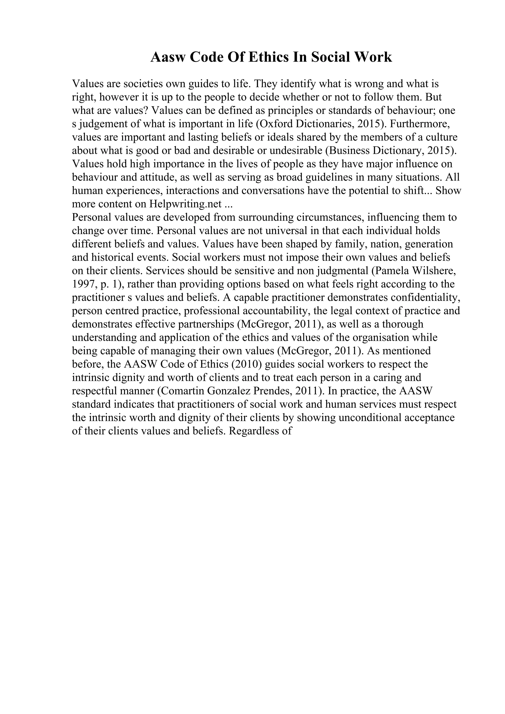 Aasw Code Of Ethics In Social Work
Values are societies own guides to life. They identify what is wrong and what is
right, however it is up to the people to decide whether or not to follow them. But
what are values? Values can be defined as principles or standards of behaviour; one
s judgement of what is important in life (Oxford Dictionaries, 2015). Furthermore,
values are important and lasting beliefs or ideals shared by the members of a culture
about what is good or bad and desirable or undesirable (Business Dictionary, 2015).
Values hold high importance in the lives of people as they have major influence on
behaviour and attitude, as well as serving as broad guidelines in many situations. All
human experiences, interactions and conversations have the potential to shift... Show
more content on Helpwriting.net ...
Personal values are developed from surrounding circumstances, influencing them to
change over time. Personal values are not universal in that each individual holds
different beliefs and values. Values have been shaped by family, nation, generation
and historical events. Social workers must not impose their own values and beliefs
on their clients. Services should be sensitive and non judgmental (Pamela Wilshere,
1997, p. 1), rather than providing options based on what feels right according to the
practitioner s values and beliefs. A capable practitioner demonstrates confidentiality,
person centred practice, professional accountability, the legal context of practice and
demonstrates effective partnerships (McGregor, 2011), as well as a thorough
understanding and application of the ethics and values of the organisation while
being capable of managing their own values (McGregor, 2011). As mentioned
before, the AASW Code of Ethics (2010) guides social workers to respect the
intrinsic dignity and worth of clients and to treat each person in a caring and
respectful manner (Comartin Gonzalez Prendes, 2011). In practice, the AASW
standard indicates that practitioners of social work and human services must respect
the intrinsic worth and dignity of their clients by showing unconditional acceptance
of their clients values and beliefs. Regardless of
 