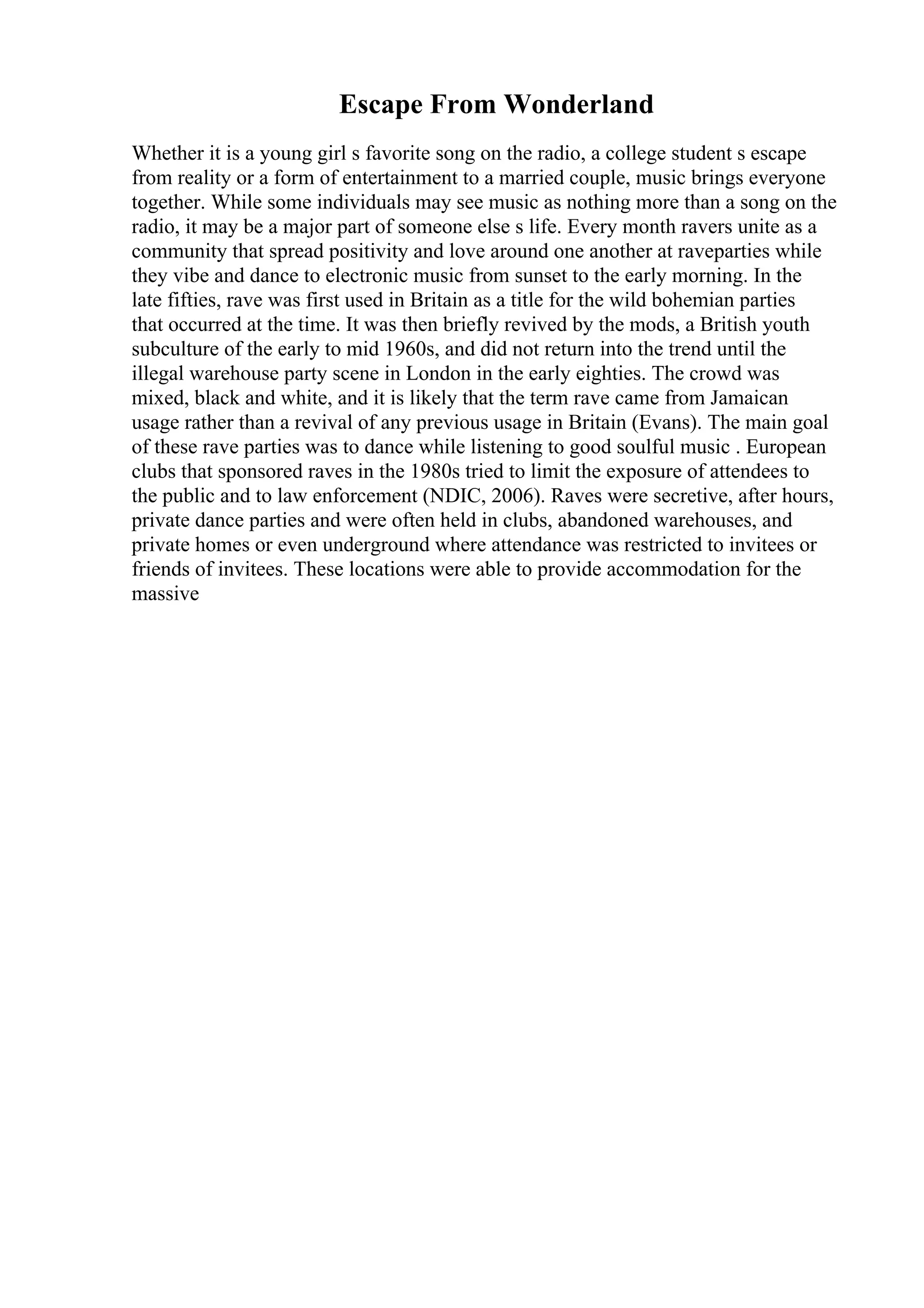 Escape From Wonderland
Whether it is a young girl s favorite song on the radio, a college student s escape
from reality or a form of entertainment to a married couple, music brings everyone
together. While some individuals may see music as nothing more than a song on the
radio, it may be a major part of someone else s life. Every month ravers unite as a
community that spread positivity and love around one another at raveparties while
they vibe and dance to electronic music from sunset to the early morning. In the
late fifties, rave was first used in Britain as a title for the wild bohemian parties
that occurred at the time. It was then briefly revived by the mods, a British youth
subculture of the early to mid 1960s, and did not return into the trend until the
illegal warehouse party scene in London in the early eighties. The crowd was
mixed, black and white, and it is likely that the term rave came from Jamaican
usage rather than a revival of any previous usage in Britain (Evans). The main goal
of these rave parties was to dance while listening to good soulful music . European
clubs that sponsored raves in the 1980s tried to limit the exposure of attendees to
the public and to law enforcement (NDIC, 2006). Raves were secretive, after hours,
private dance parties and were often held in clubs, abandoned warehouses, and
private homes or even underground where attendance was restricted to invitees or
friends of invitees. These locations were able to provide accommodation for the
massive
 