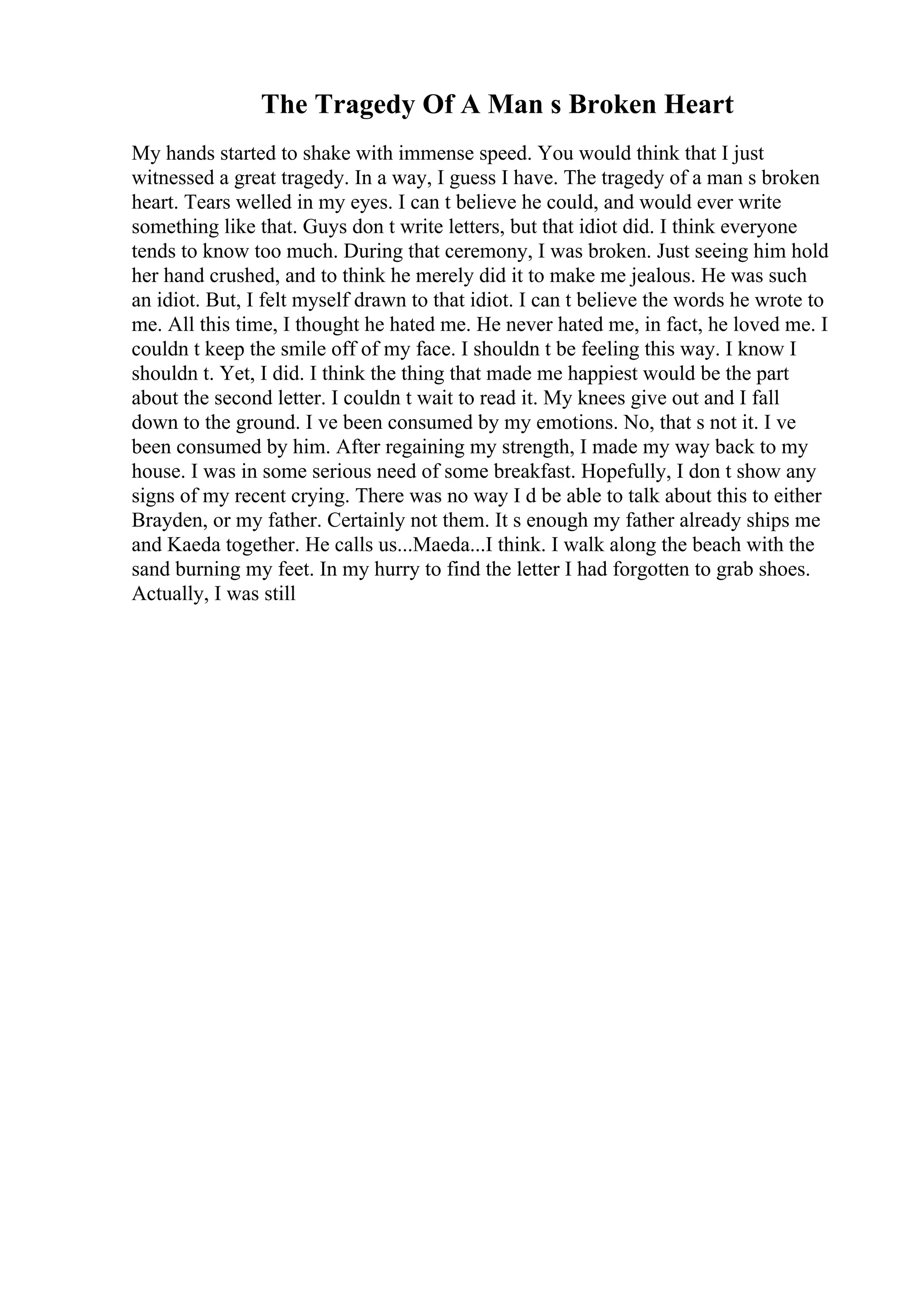 The Tragedy Of A Man s Broken Heart
My hands started to shake with immense speed. You would think that I just
witnessed a great tragedy. In a way, I guess I have. The tragedy of a man s broken
heart. Tears welled in my eyes. I can t believe he could, and would ever write
something like that. Guys don t write letters, but that idiot did. I think everyone
tends to know too much. During that ceremony, I was broken. Just seeing him hold
her hand crushed, and to think he merely did it to make me jealous. He was such
an idiot. But, I felt myself drawn to that idiot. I can t believe the words he wrote to
me. All this time, I thought he hated me. He never hated me, in fact, he loved me. I
couldn t keep the smile off of my face. I shouldn t be feeling this way. I know I
shouldn t. Yet, I did. I think the thing that made me happiest would be the part
about the second letter. I couldn t wait to read it. My knees give out and I fall
down to the ground. I ve been consumed by my emotions. No, that s not it. I ve
been consumed by him. After regaining my strength, I made my way back to my
house. I was in some serious need of some breakfast. Hopefully, I don t show any
signs of my recent crying. There was no way I d be able to talk about this to either
Brayden, or my father. Certainly not them. It s enough my father already ships me
and Kaeda together. He calls us...Maeda...I think. I walk along the beach with the
sand burning my feet. In my hurry to find the letter I had forgotten to grab shoes.
Actually, I was still
 