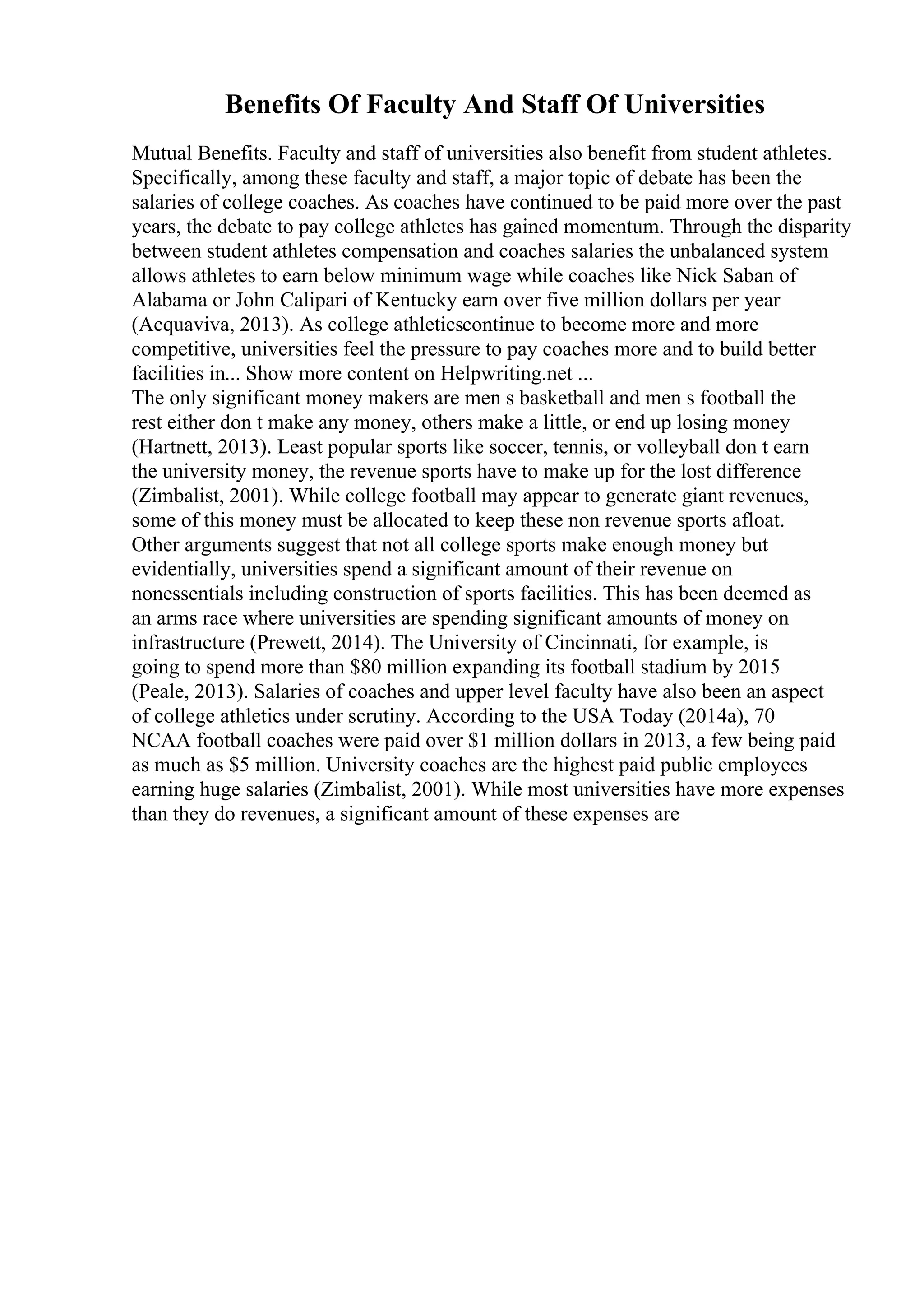 Benefits Of Faculty And Staff Of Universities
Mutual Benefits. Faculty and staff of universities also benefit from student athletes.
Specifically, among these faculty and staff, a major topic of debate has been the
salaries of college coaches. As coaches have continued to be paid more over the past
years, the debate to pay college athletes has gained momentum. Through the disparity
between student athletes compensation and coaches salaries the unbalanced system
allows athletes to earn below minimum wage while coaches like Nick Saban of
Alabama or John Calipari of Kentucky earn over five million dollars per year
(Acquaviva, 2013). As college athleticscontinue to become more and more
competitive, universities feel the pressure to pay coaches more and to build better
facilities in... Show more content on Helpwriting.net ...
The only significant money makers are men s basketball and men s football the
rest either don t make any money, others make a little, or end up losing money
(Hartnett, 2013). Least popular sports like soccer, tennis, or volleyball don t earn
the university money, the revenue sports have to make up for the lost difference
(Zimbalist, 2001). While college football may appear to generate giant revenues,
some of this money must be allocated to keep these non revenue sports afloat.
Other arguments suggest that not all college sports make enough money but
evidentially, universities spend a significant amount of their revenue on
nonessentials including construction of sports facilities. This has been deemed as
an arms race where universities are spending significant amounts of money on
infrastructure (Prewett, 2014). The University of Cincinnati, for example, is
going to spend more than $80 million expanding its football stadium by 2015
(Peale, 2013). Salaries of coaches and upper level faculty have also been an aspect
of college athletics under scrutiny. According to the USA Today (2014a), 70
NCAA football coaches were paid over $1 million dollars in 2013, a few being paid
as much as $5 million. University coaches are the highest paid public employees
earning huge salaries (Zimbalist, 2001). While most universities have more expenses
than they do revenues, a significant amount of these expenses are
 