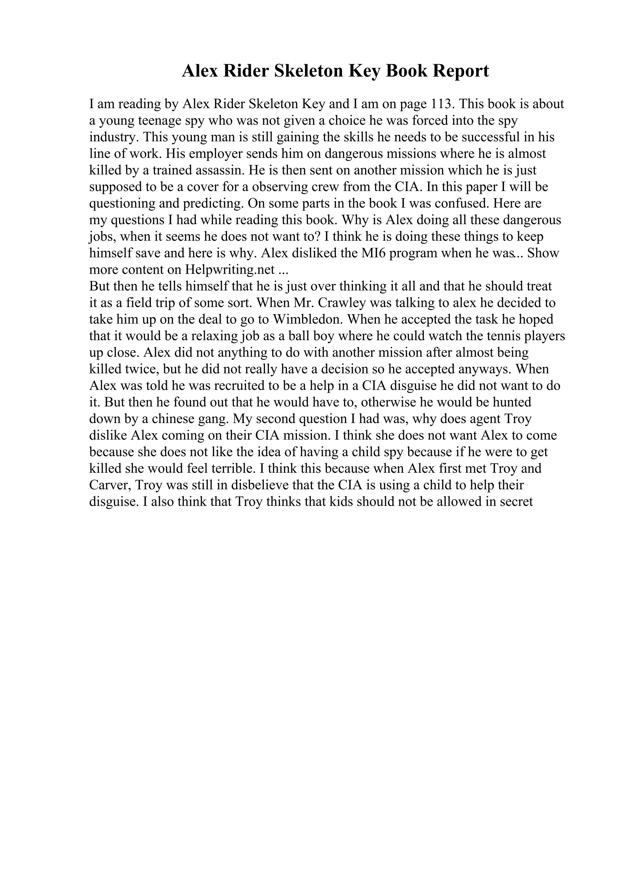 Alex Rider Skeleton Key Book Report
I am reading by Alex Rider Skeleton Key and I am on page 113. This book is about
a young teenage spy who was not given a choice he was forced into the spy
industry. This young man is still gaining the skills he needs to be successful in his
line of work. His employer sends him on dangerous missions where he is almost
killed by a trained assassin. He is then sent on another mission which he is just
supposed to be a cover for a observing crew from the CIA. In this paper I will be
questioning and predicting. On some parts in the book I was confused. Here are
my questions I had while reading this book. Why is Alex doing all these dangerous
jobs, when it seems he does not want to? I think he is doing these things to keep
himself save and here is why. Alex disliked the MI6 program when he was... Show
more content on Helpwriting.net ...
But then he tells himself that he is just over thinking it all and that he should treat
it as a field trip of some sort. When Mr. Crawley was talking to alex he decided to
take him up on the deal to go to Wimbledon. When he accepted the task he hoped
that it would be a relaxing job as a ball boy where he could watch the tennis players
up close. Alex did not anything to do with another mission after almost being
killed twice, but he did not really have a decision so he accepted anyways. When
Alex was told he was recruited to be a help in a CIA disguise he did not want to do
it. But then he found out that he would have to, otherwise he would be hunted
down by a chinese gang. My second question I had was, why does agent Troy
dislike Alex coming on their CIA mission. I think she does not want Alex to come
because she does not like the idea of having a child spy because if he were to get
killed she would feel terrible. I think this because when Alex first met Troy and
Carver, Troy was still in disbelieve that the CIA is using a child to help their
disguise. I also think that Troy thinks that kids should not be allowed in secret
 
