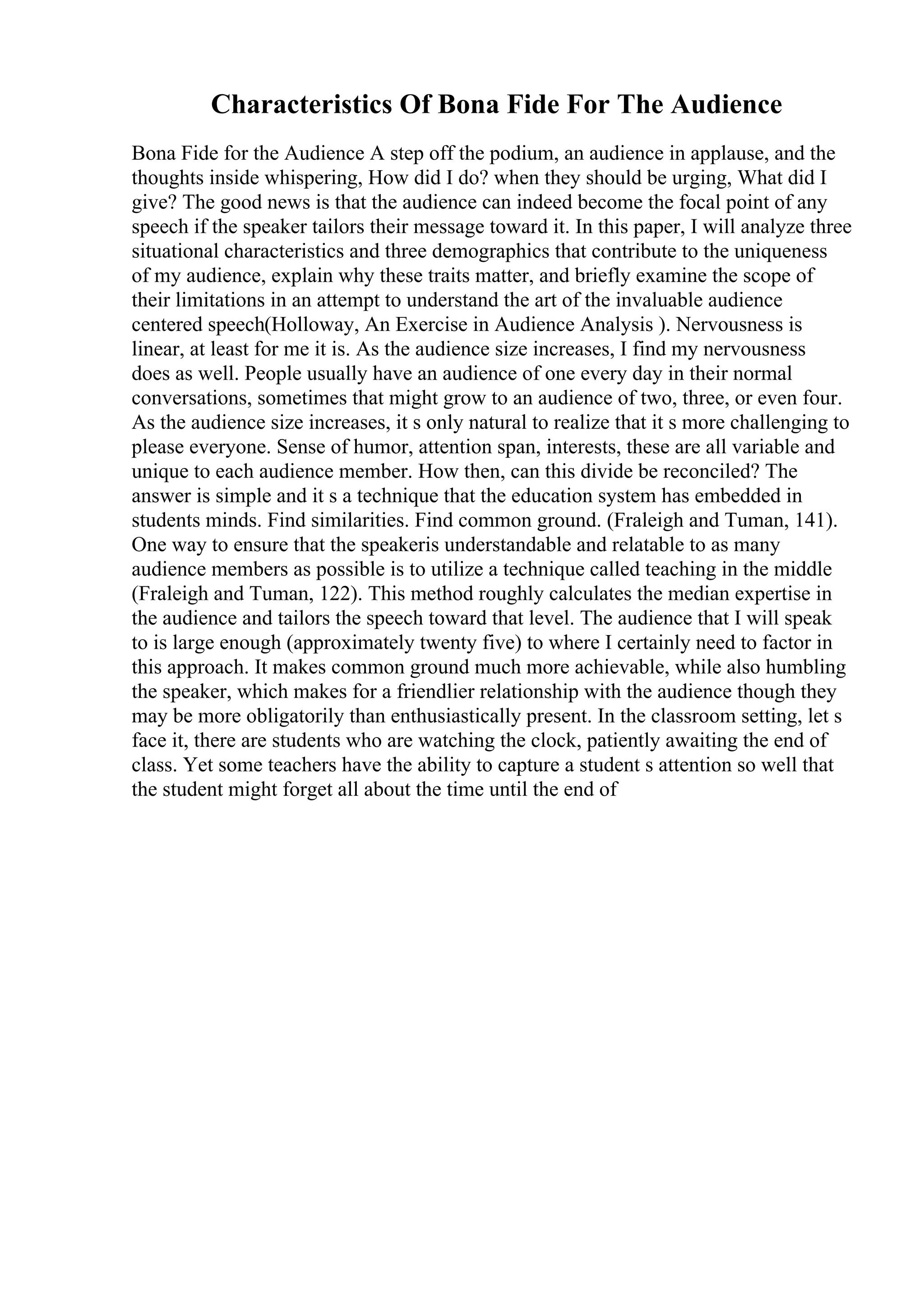 Characteristics Of Bona Fide For The Audience
Bona Fide for the Audience A step off the podium, an audience in applause, and the
thoughts inside whispering, How did I do? when they should be urging, What did I
give? The good news is that the audience can indeed become the focal point of any
speech if the speaker tailors their message toward it. In this paper, I will analyze three
situational characteristics and three demographics that contribute to the uniqueness
of my audience, explain why these traits matter, and briefly examine the scope of
their limitations in an attempt to understand the art of the invaluable audience
centered speech(Holloway, An Exercise in Audience Analysis ). Nervousness is
linear, at least for me it is. As the audience size increases, I find my nervousness
does as well. People usually have an audience of one every day in their normal
conversations, sometimes that might grow to an audience of two, three, or even four.
As the audience size increases, it s only natural to realize that it s more challenging to
please everyone. Sense of humor, attention span, interests, these are all variable and
unique to each audience member. How then, can this divide be reconciled? The
answer is simple and it s a technique that the education system has embedded in
students minds. Find similarities. Find common ground. (Fraleigh and Tuman, 141).
One way to ensure that the speakeris understandable and relatable to as many
audience members as possible is to utilize a technique called teaching in the middle
(Fraleigh and Tuman, 122). This method roughly calculates the median expertise in
the audience and tailors the speech toward that level. The audience that I will speak
to is large enough (approximately twenty five) to where I certainly need to factor in
this approach. It makes common ground much more achievable, while also humbling
the speaker, which makes for a friendlier relationship with the audience though they
may be more obligatorily than enthusiastically present. In the classroom setting, let s
face it, there are students who are watching the clock, patiently awaiting the end of
class. Yet some teachers have the ability to capture a student s attention so well that
the student might forget all about the time until the end of
 