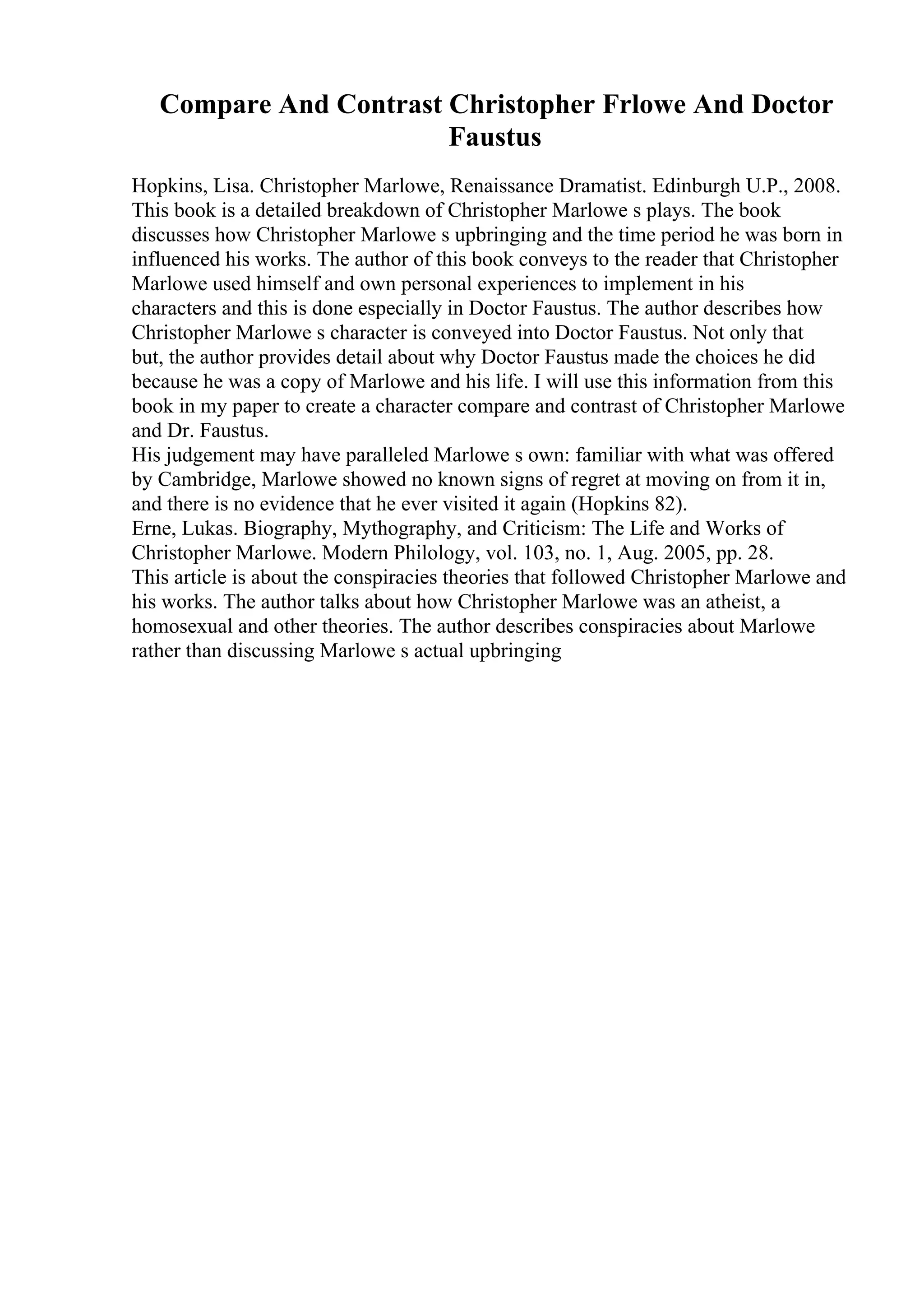 Compare And Contrast Christopher Frlowe And Doctor
Faustus
Hopkins, Lisa. Christopher Marlowe, Renaissance Dramatist. Edinburgh U.P., 2008.
This book is a detailed breakdown of Christopher Marlowe s plays. The book
discusses how Christopher Marlowe s upbringing and the time period he was born in
influenced his works. The author of this book conveys to the reader that Christopher
Marlowe used himself and own personal experiences to implement in his
characters and this is done especially in Doctor Faustus. The author describes how
Christopher Marlowe s character is conveyed into Doctor Faustus. Not only that
but, the author provides detail about why Doctor Faustus made the choices he did
because he was a copy of Marlowe and his life. I will use this information from this
book in my paper to create a character compare and contrast of Christopher Marlowe
and Dr. Faustus.
His judgement may have paralleled Marlowe s own: familiar with what was offered
by Cambridge, Marlowe showed no known signs of regret at moving on from it in,
and there is no evidence that he ever visited it again (Hopkins 82).
Erne, Lukas. Biography, Mythography, and Criticism: The Life and Works of
Christopher Marlowe. Modern Philology, vol. 103, no. 1, Aug. 2005, pp. 28.
This article is about the conspiracies theories that followed Christopher Marlowe and
his works. The author talks about how Christopher Marlowe was an atheist, a
homosexual and other theories. The author describes conspiracies about Marlowe
rather than discussing Marlowe s actual upbringing
 
