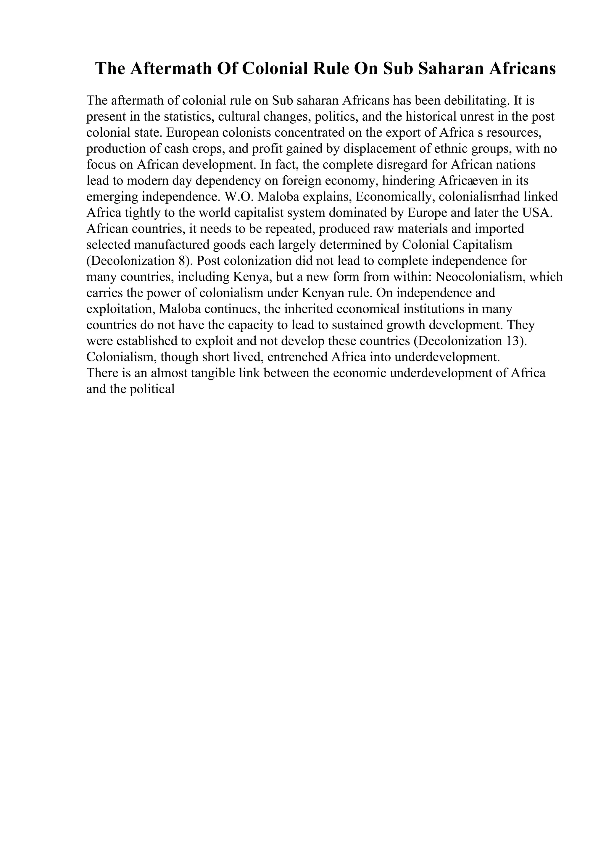 The Aftermath Of Colonial Rule On Sub Saharan Africans
The aftermath of colonial rule on Sub saharan Africans has been debilitating. It is
present in the statistics, cultural changes, politics, and the historical unrest in the post
colonial state. European colonists concentrated on the export of Africa s resources,
production of cash crops, and profit gained by displacement of ethnic groups, with no
focus on African development. In fact, the complete disregard for African nations
lead to modern day dependency on foreign economy, hindering Africaeven in its
emerging independence. W.O. Maloba explains, Economically, colonialismhad linked
Africa tightly to the world capitalist system dominated by Europe and later the USA.
African countries, it needs to be repeated, produced raw materials and imported
selected manufactured goods each largely determined by Colonial Capitalism
(Decolonization 8). Post colonization did not lead to complete independence for
many countries, including Kenya, but a new form from within: Neocolonialism, which
carries the power of colonialism under Kenyan rule. On independence and
exploitation, Maloba continues, the inherited economical institutions in many
countries do not have the capacity to lead to sustained growth development. They
were established to exploit and not develop these countries (Decolonization 13).
Colonialism, though short lived, entrenched Africa into underdevelopment.
There is an almost tangible link between the economic underdevelopment of Africa
and the political
 