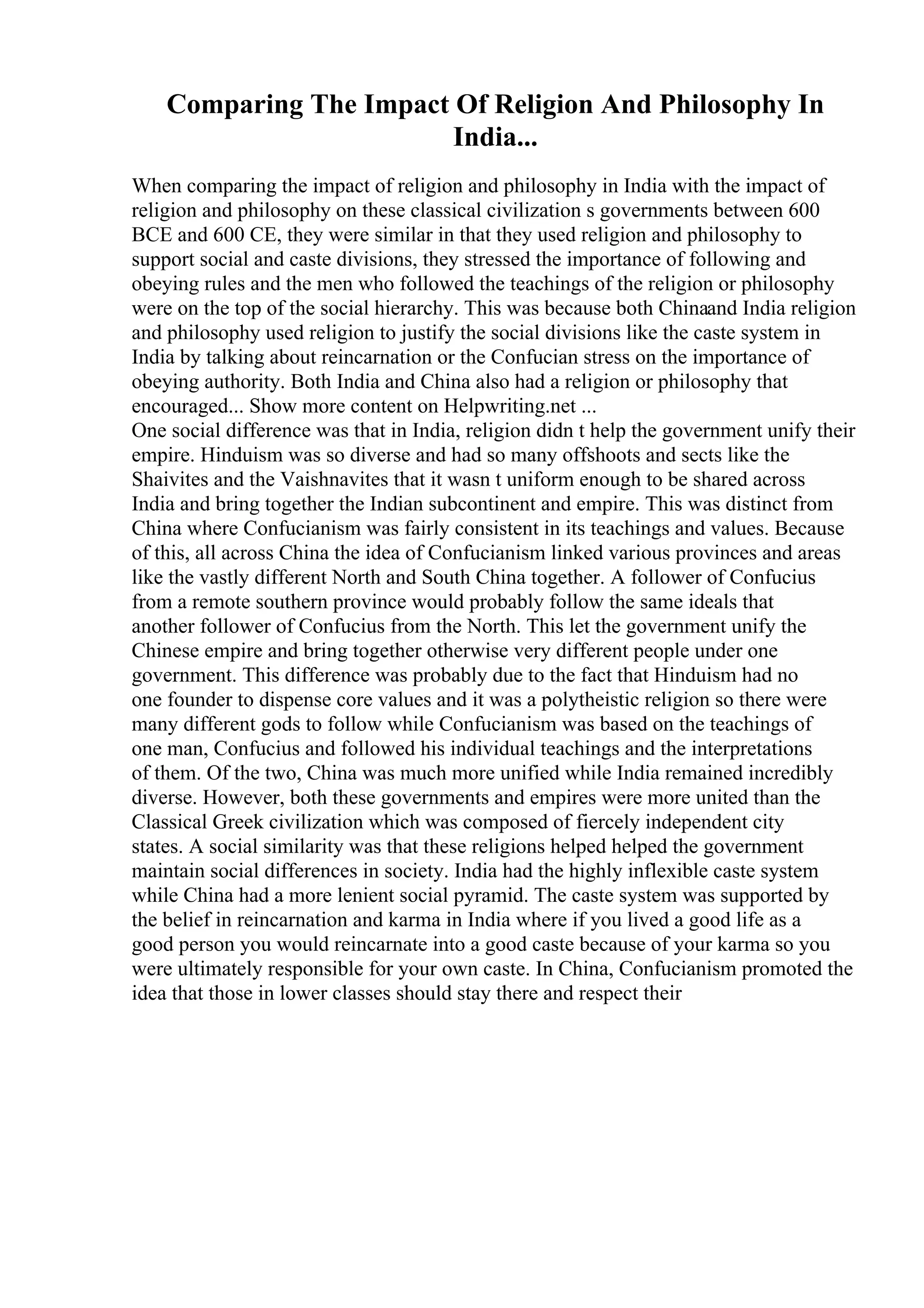 Comparing The Impact Of Religion And Philosophy In
India...
When comparing the impact of religion and philosophy in India with the impact of
religion and philosophy on these classical civilization s governments between 600
BCE and 600 CE, they were similar in that they used religion and philosophy to
support social and caste divisions, they stressed the importance of following and
obeying rules and the men who followed the teachings of the religion or philosophy
were on the top of the social hierarchy. This was because both Chinaand India religion
and philosophy used religion to justify the social divisions like the caste system in
India by talking about reincarnation or the Confucian stress on the importance of
obeying authority. Both India and China also had a religion or philosophy that
encouraged... Show more content on Helpwriting.net ...
One social difference was that in India, religion didn t help the government unify their
empire. Hinduism was so diverse and had so many offshoots and sects like the
Shaivites and the Vaishnavites that it wasn t uniform enough to be shared across
India and bring together the Indian subcontinent and empire. This was distinct from
China where Confucianism was fairly consistent in its teachings and values. Because
of this, all across China the idea of Confucianism linked various provinces and areas
like the vastly different North and South China together. A follower of Confucius
from a remote southern province would probably follow the same ideals that
another follower of Confucius from the North. This let the government unify the
Chinese empire and bring together otherwise very different people under one
government. This difference was probably due to the fact that Hinduism had no
one founder to dispense core values and it was a polytheistic religion so there were
many different gods to follow while Confucianism was based on the teachings of
one man, Confucius and followed his individual teachings and the interpretations
of them. Of the two, China was much more unified while India remained incredibly
diverse. However, both these governments and empires were more united than the
Classical Greek civilization which was composed of fiercely independent city
states. A social similarity was that these religions helped helped the government
maintain social differences in society. India had the highly inflexible caste system
while China had a more lenient social pyramid. The caste system was supported by
the belief in reincarnation and karma in India where if you lived a good life as a
good person you would reincarnate into a good caste because of your karma so you
were ultimately responsible for your own caste. In China, Confucianism promoted the
idea that those in lower classes should stay there and respect their
 