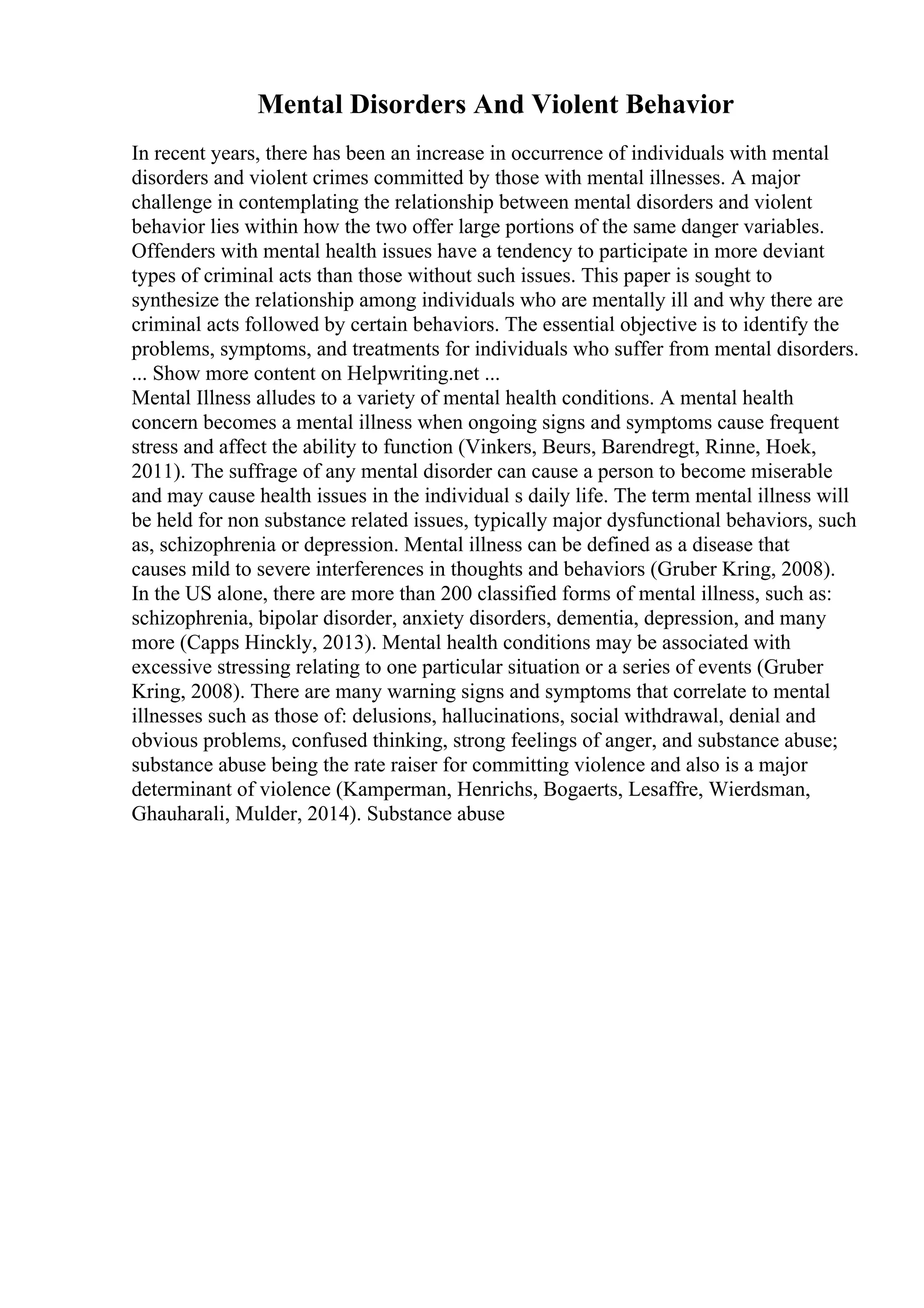 Mental Disorders And Violent Behavior
In recent years, there has been an increase in occurrence of individuals with mental
disorders and violent crimes committed by those with mental illnesses. A major
challenge in contemplating the relationship between mental disorders and violent
behavior lies within how the two offer large portions of the same danger variables.
Offenders with mental health issues have a tendency to participate in more deviant
types of criminal acts than those without such issues. This paper is sought to
synthesize the relationship among individuals who are mentally ill and why there are
criminal acts followed by certain behaviors. The essential objective is to identify the
problems, symptoms, and treatments for individuals who suffer from mental disorders.
... Show more content on Helpwriting.net ...
Mental Illness alludes to a variety of mental health conditions. A mental health
concern becomes a mental illness when ongoing signs and symptoms cause frequent
stress and affect the ability to function (Vinkers, Beurs, Barendregt, Rinne, Hoek,
2011). The suffrage of any mental disorder can cause a person to become miserable
and may cause health issues in the individual s daily life. The term mental illness will
be held for non substance related issues, typically major dysfunctional behaviors, such
as, schizophrenia or depression. Mental illness can be defined as a disease that
causes mild to severe interferences in thoughts and behaviors (Gruber Kring, 2008).
In the US alone, there are more than 200 classified forms of mental illness, such as:
schizophrenia, bipolar disorder, anxiety disorders, dementia, depression, and many
more (Capps Hinckly, 2013). Mental health conditions may be associated with
excessive stressing relating to one particular situation or a series of events (Gruber
Kring, 2008). There are many warning signs and symptoms that correlate to mental
illnesses such as those of: delusions, hallucinations, social withdrawal, denial and
obvious problems, confused thinking, strong feelings of anger, and substance abuse;
substance abuse being the rate raiser for committing violence and also is a major
determinant of violence (Kamperman, Henrichs, Bogaerts, Lesaffre, Wierdsman,
Ghauharali, Mulder, 2014). Substance abuse
 