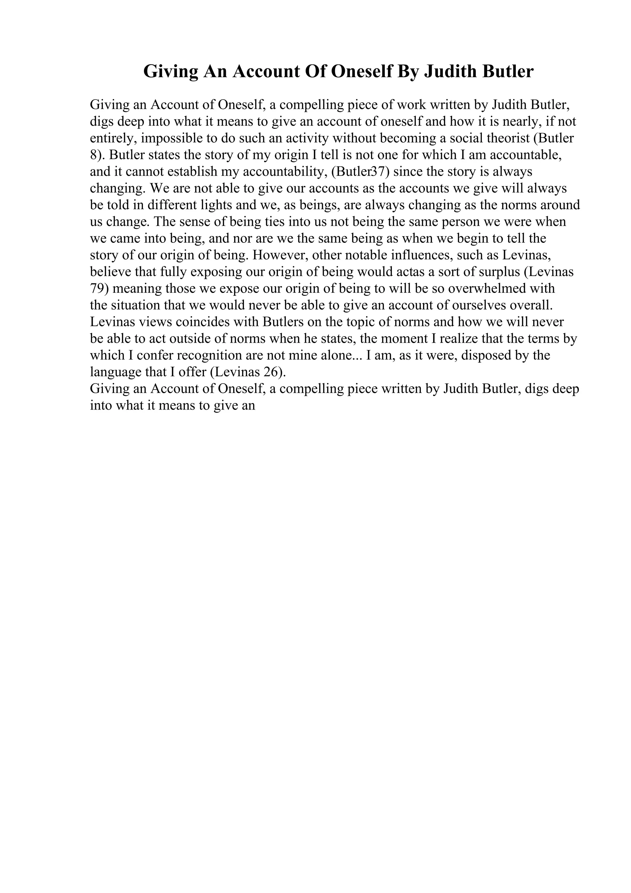 Giving An Account Of Oneself By Judith Butler
Giving an Account of Oneself, a compelling piece of work written by Judith Butler,
digs deep into what it means to give an account of oneself and how it is nearly, if not
entirely, impossible to do such an activity without becoming a social theorist (Butler
8). Butler states the story of my origin I tell is not one for which I am accountable,
and it cannot establish my accountability, (Butler37) since the story is always
changing. We are not able to give our accounts as the accounts we give will always
be told in different lights and we, as beings, are always changing as the norms around
us change. The sense of being ties into us not being the same person we were when
we came into being, and nor are we the same being as when we begin to tell the
story of our origin of being. However, other notable influences, such as Levinas,
believe that fully exposing our origin of being would actas a sort of surplus (Levinas
79) meaning those we expose our origin of being to will be so overwhelmed with
the situation that we would never be able to give an account of ourselves overall.
Levinas views coincides with Butlers on the topic of norms and how we will never
be able to act outside of norms when he states, the moment I realize that the terms by
which I confer recognition are not mine alone... I am, as it were, disposed by the
language that I offer (Levinas 26).
Giving an Account of Oneself, a compelling piece written by Judith Butler, digs deep
into what it means to give an
 