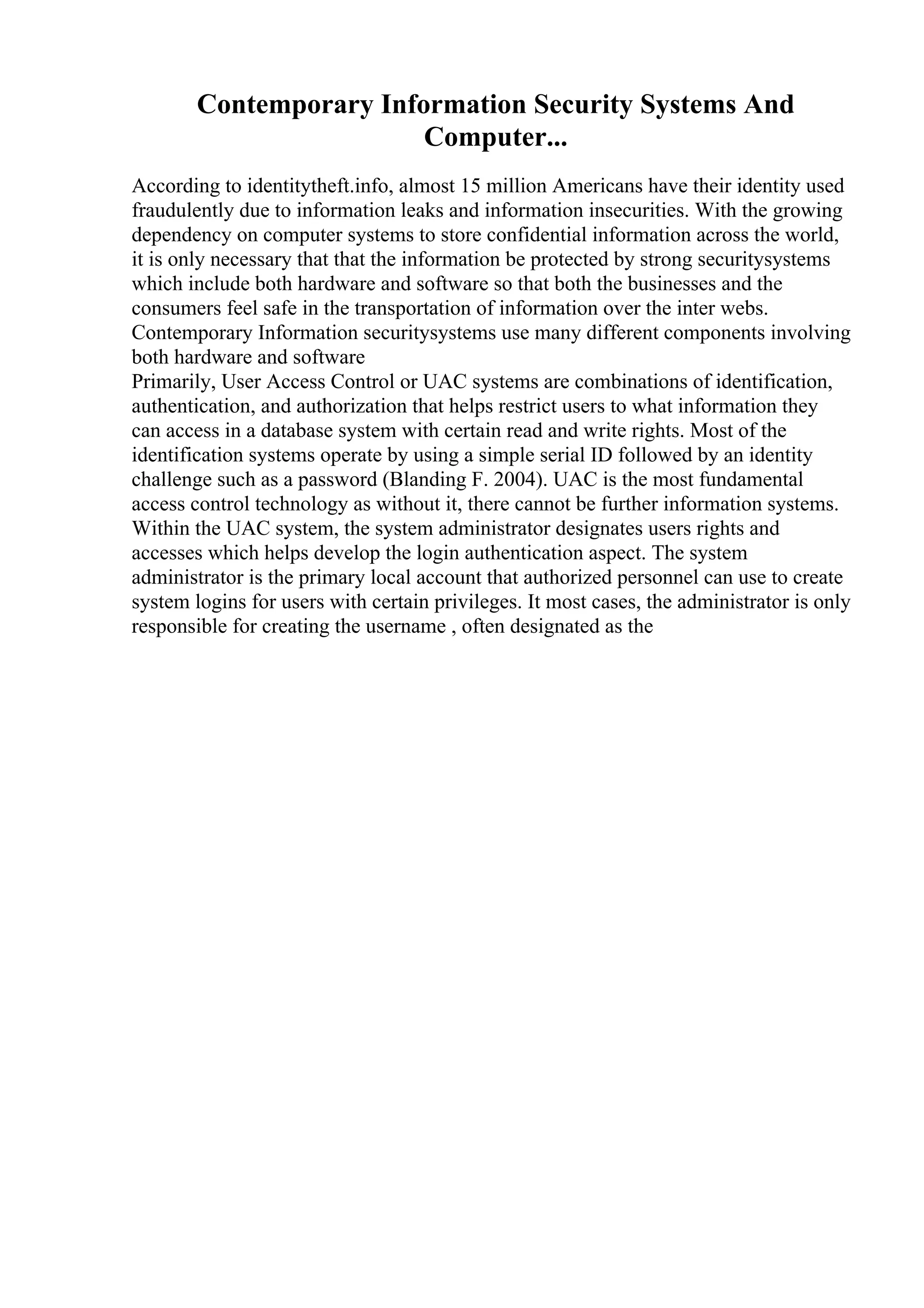 Contemporary Information Security Systems And
Computer...
According to identitytheft.info, almost 15 million Americans have their identity used
fraudulently due to information leaks and information insecurities. With the growing
dependency on computer systems to store confidential information across the world,
it is only necessary that that the information be protected by strong securitysystems
which include both hardware and software so that both the businesses and the
consumers feel safe in the transportation of information over the inter webs.
Contemporary Information securitysystems use many different components involving
both hardware and software
Primarily, User Access Control or UAC systems are combinations of identification,
authentication, and authorization that helps restrict users to what information they
can access in a database system with certain read and write rights. Most of the
identification systems operate by using a simple serial ID followed by an identity
challenge such as a password (Blanding F. 2004). UAC is the most fundamental
access control technology as without it, there cannot be further information systems.
Within the UAC system, the system administrator designates users rights and
accesses which helps develop the login authentication aspect. The system
administrator is the primary local account that authorized personnel can use to create
system logins for users with certain privileges. It most cases, the administrator is only
responsible for creating the username , often designated as the
 