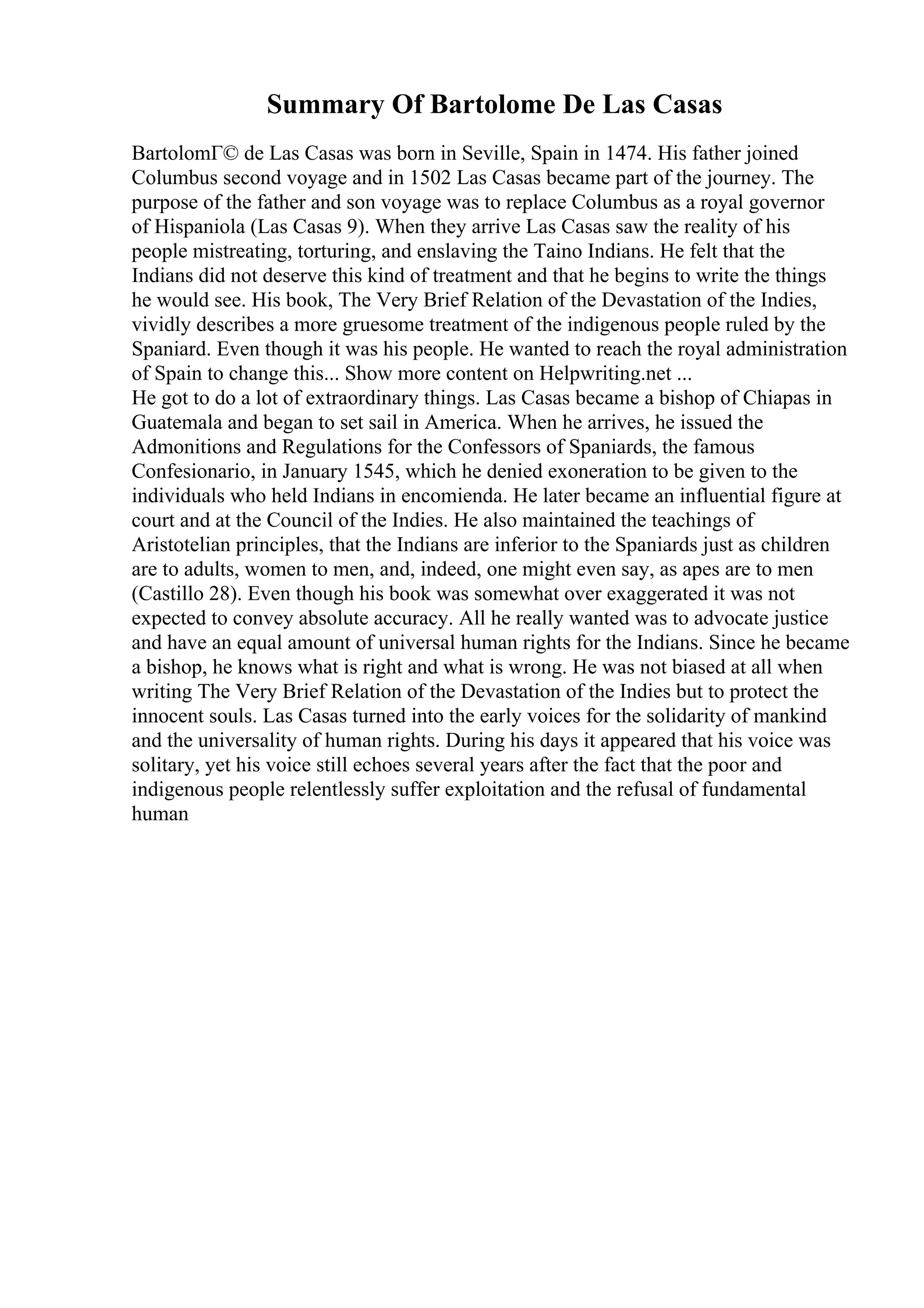 Summary Of Bartolome De Las Casas
BartolomГ© de Las Casas was born in Seville, Spain in 1474. His father joined
Columbus second voyage and in 1502 Las Casas became part of the journey. The
purpose of the father and son voyage was to replace Columbus as a royal governor
of Hispaniola (Las Casas 9). When they arrive Las Casas saw the reality of his
people mistreating, torturing, and enslaving the Taino Indians. He felt that the
Indians did not deserve this kind of treatment and that he begins to write the things
he would see. His book, The Very Brief Relation of the Devastation of the Indies,
vividly describes a more gruesome treatment of the indigenous people ruled by the
Spaniard. Even though it was his people. He wanted to reach the royal administration
of Spain to change this... Show more content on Helpwriting.net ...
He got to do a lot of extraordinary things. Las Casas became a bishop of Chiapas in
Guatemala and began to set sail in America. When he arrives, he issued the
Admonitions and Regulations for the Confessors of Spaniards, the famous
Confesionario, in January 1545, which he denied exoneration to be given to the
individuals who held Indians in encomienda. He later became an influential figure at
court and at the Council of the Indies. He also maintained the teachings of
Aristotelian principles, that the Indians are inferior to the Spaniards just as children
are to adults, women to men, and, indeed, one might even say, as apes are to men
(Castillo 28). Even though his book was somewhat over exaggerated it was not
expected to convey absolute accuracy. All he really wanted was to advocate justice
and have an equal amount of universal human rights for the Indians. Since he became
a bishop, he knows what is right and what is wrong. He was not biased at all when
writing The Very Brief Relation of the Devastation of the Indies but to protect the
innocent souls. Las Casas turned into the early voices for the solidarity of mankind
and the universality of human rights. During his days it appeared that his voice was
solitary, yet his voice still echoes several years after the fact that the poor and
indigenous people relentlessly suffer exploitation and the refusal of fundamental
human
 