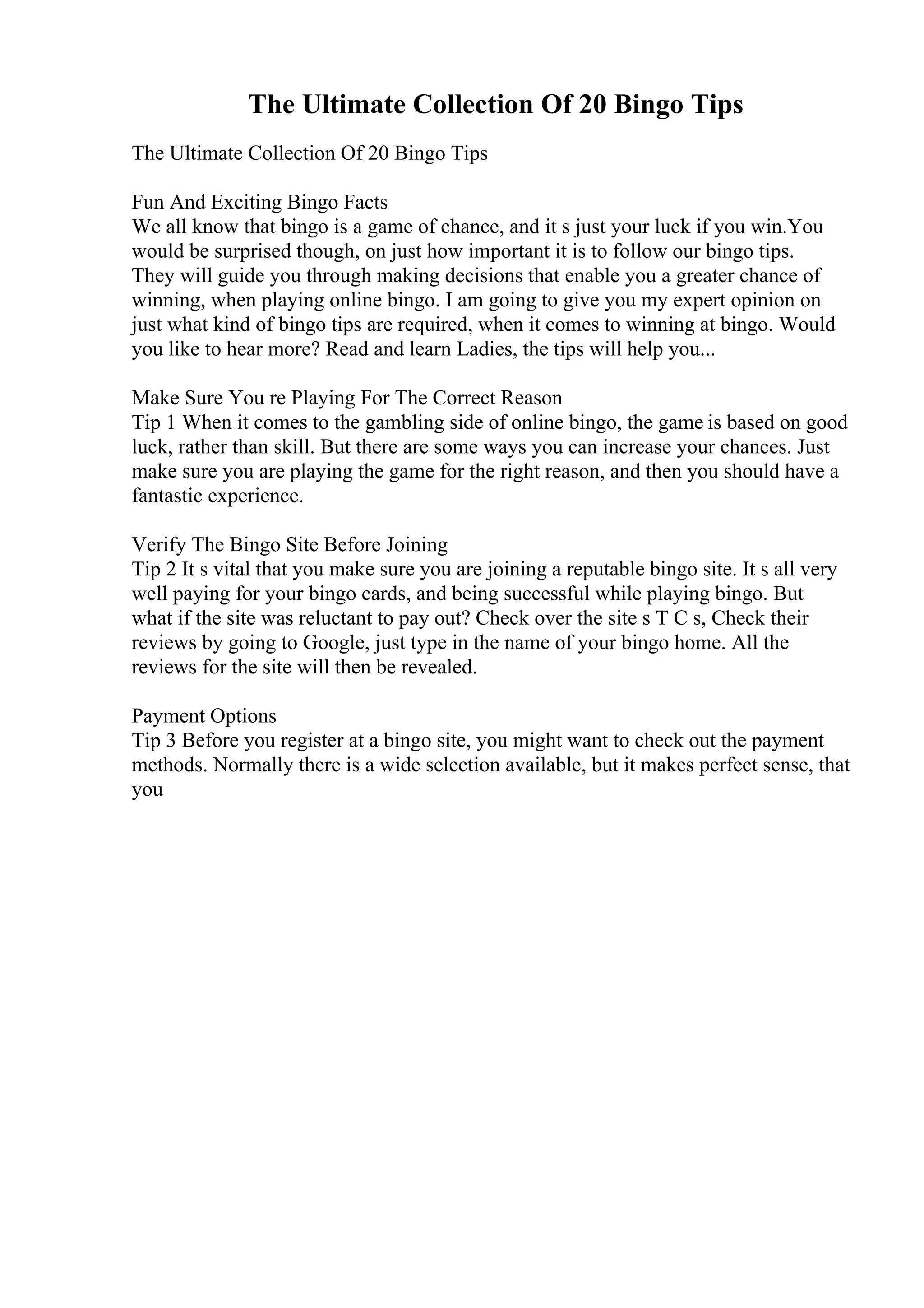 The Ultimate Collection Of 20 Bingo Tips
The Ultimate Collection Of 20 Bingo Tips
Fun And Exciting Bingo Facts
We all know that bingo is a game of chance, and it s just your luck if you win.You
would be surprised though, on just how important it is to follow our bingo tips.
They will guide you through making decisions that enable you a greater chance of
winning, when playing online bingo. I am going to give you my expert opinion on
just what kind of bingo tips are required, when it comes to winning at bingo. Would
you like to hear more? Read and learn Ladies, the tips will help you...
Make Sure You re Playing For The Correct Reason
Tip 1 When it comes to the gambling side of online bingo, the game is based on good
luck, rather than skill. But there are some ways you can increase your chances. Just
make sure you are playing the game for the right reason, and then you should have a
fantastic experience.
Verify The Bingo Site Before Joining
Tip 2 It s vital that you make sure you are joining a reputable bingo site. It s all very
well paying for your bingo cards, and being successful while playing bingo. But
what if the site was reluctant to pay out? Check over the site s T C s, Check their
reviews by going to Google, just type in the name of your bingo home. All the
reviews for the site will then be revealed.
Payment Options
Tip 3 Before you register at a bingo site, you might want to check out the payment
methods. Normally there is a wide selection available, but it makes perfect sense, that
you
 