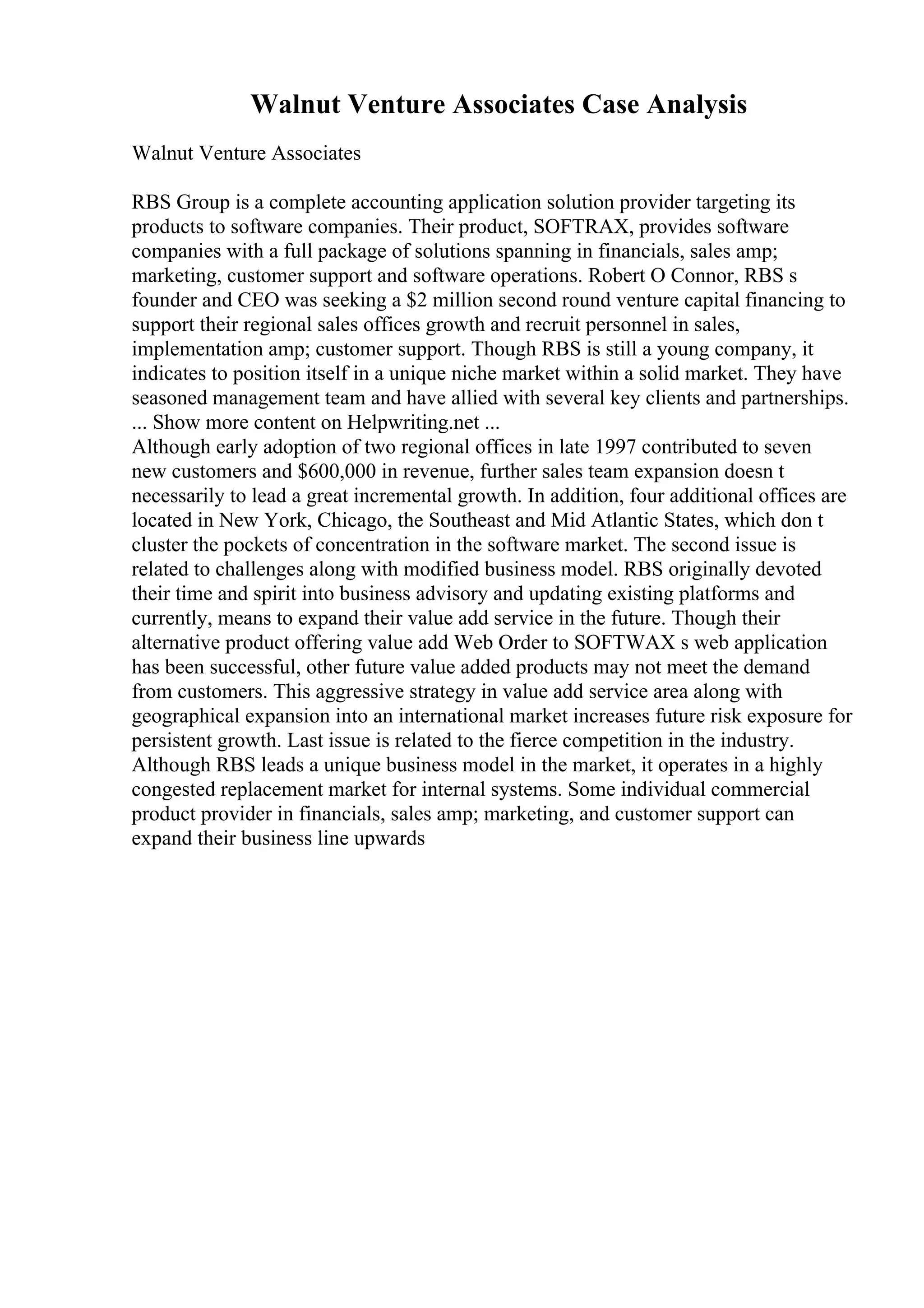 Walnut Venture Associates Case Analysis
Walnut Venture Associates
RBS Group is a complete accounting application solution provider targeting its
products to software companies. Their product, SOFTRAX, provides software
companies with a full package of solutions spanning in financials, sales amp;
marketing, customer support and software operations. Robert O Connor, RBS s
founder and CEO was seeking a $2 million second round venture capital financing to
support their regional sales offices growth and recruit personnel in sales,
implementation amp; customer support. Though RBS is still a young company, it
indicates to position itself in a unique niche market within a solid market. They have
seasoned management team and have allied with several key clients and partnerships.
... Show more content on Helpwriting.net ...
Although early adoption of two regional offices in late 1997 contributed to seven
new customers and $600,000 in revenue, further sales team expansion doesn t
necessarily to lead a great incremental growth. In addition, four additional offices are
located in New York, Chicago, the Southeast and Mid Atlantic States, which don t
cluster the pockets of concentration in the software market. The second issue is
related to challenges along with modified business model. RBS originally devoted
their time and spirit into business advisory and updating existing platforms and
currently, means to expand their value add service in the future. Though their
alternative product offering value add Web Order to SOFTWAX s web application
has been successful, other future value added products may not meet the demand
from customers. This aggressive strategy in value add service area along with
geographical expansion into an international market increases future risk exposure for
persistent growth. Last issue is related to the fierce competition in the industry.
Although RBS leads a unique business model in the market, it operates in a highly
congested replacement market for internal systems. Some individual commercial
product provider in financials, sales amp; marketing, and customer support can
expand their business line upwards
 