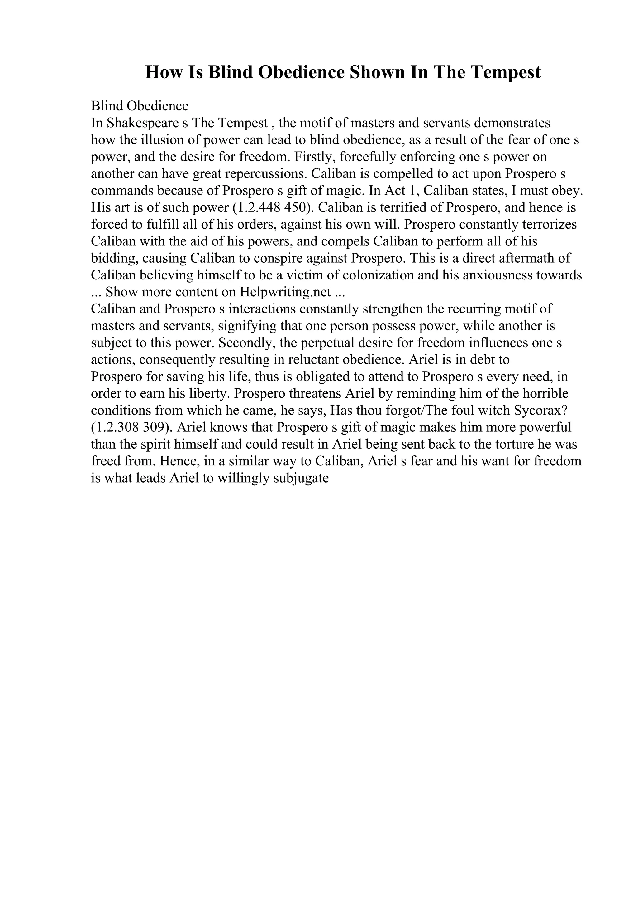 How Is Blind Obedience Shown In The Tempest
Blind Obedience
In Shakespeare s The Tempest , the motif of masters and servants demonstrates
how the illusion of power can lead to blind obedience, as a result of the fear of one s
power, and the desire for freedom. Firstly, forcefully enforcing one s power on
another can have great repercussions. Caliban is compelled to act upon Prospero s
commands because of Prospero s gift of magic. In Act 1, Caliban states, I must obey.
His art is of such power (1.2.448 450). Caliban is terrified of Prospero, and hence is
forced to fulfill all of his orders, against his own will. Prospero constantly terrorizes
Caliban with the aid of his powers, and compels Caliban to perform all of his
bidding, causing Caliban to conspire against Prospero. This is a direct aftermath of
Caliban believing himself to be a victim of colonization and his anxiousness towards
... Show more content on Helpwriting.net ...
Caliban and Prospero s interactions constantly strengthen the recurring motif of
masters and servants, signifying that one person possess power, while another is
subject to this power. Secondly, the perpetual desire for freedom influences one s
actions, consequently resulting in reluctant obedience. Ariel is in debt to
Prospero for saving his life, thus is obligated to attend to Prospero s every need, in
order to earn his liberty. Prospero threatens Ariel by reminding him of the horrible
conditions from which he came, he says, Has thou forgot/The foul witch Sycorax?
(1.2.308 309). Ariel knows that Prospero s gift of magic makes him more powerful
than the spirit himself and could result in Ariel being sent back to the torture he was
freed from. Hence, in a similar way to Caliban, Ariel s fear and his want for freedom
is what leads Ariel to willingly subjugate
 