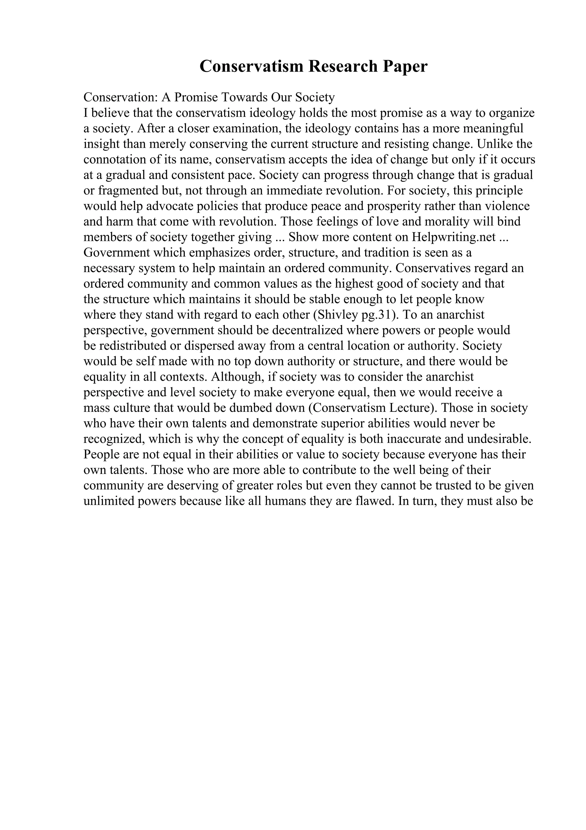 Conservatism Research Paper
Conservation: A Promise Towards Our Society
I believe that the conservatism ideology holds the most promise as a way to organize
a society. After a closer examination, the ideology contains has a more meaningful
insight than merely conserving the current structure and resisting change. Unlike the
connotation of its name, conservatism accepts the idea of change but only if it occurs
at a gradual and consistent pace. Society can progress through change that is gradual
or fragmented but, not through an immediate revolution. For society, this principle
would help advocate policies that produce peace and prosperity rather than violence
and harm that come with revolution. Those feelings of love and morality will bind
members of society together giving ... Show more content on Helpwriting.net ...
Government which emphasizes order, structure, and tradition is seen as a
necessary system to help maintain an ordered community. Conservatives regard an
ordered community and common values as the highest good of society and that
the structure which maintains it should be stable enough to let people know
where they stand with regard to each other (Shivley pg.31). To an anarchist
perspective, government should be decentralized where powers or people would
be redistributed or dispersed away from a central location or authority. Society
would be self made with no top down authority or structure, and there would be
equality in all contexts. Although, if society was to consider the anarchist
perspective and level society to make everyone equal, then we would receive a
mass culture that would be dumbed down (Conservatism Lecture). Those in society
who have their own talents and demonstrate superior abilities would never be
recognized, which is why the concept of equality is both inaccurate and undesirable.
People are not equal in their abilities or value to society because everyone has their
own talents. Those who are more able to contribute to the well being of their
community are deserving of greater roles but even they cannot be trusted to be given
unlimited powers because like all humans they are flawed. In turn, they must also be
 