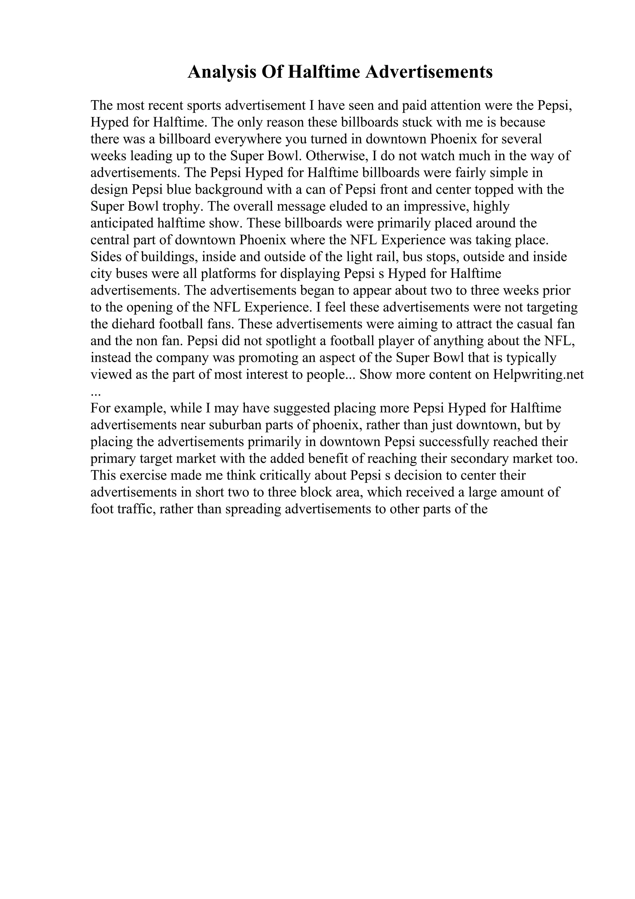 Analysis Of Halftime Advertisements
The most recent sports advertisement I have seen and paid attention were the Pepsi,
Hyped for Halftime. The only reason these billboards stuck with me is because
there was a billboard everywhere you turned in downtown Phoenix for several
weeks leading up to the Super Bowl. Otherwise, I do not watch much in the way of
advertisements. The Pepsi Hyped for Halftime billboards were fairly simple in
design Pepsi blue background with a can of Pepsi front and center topped with the
Super Bowl trophy. The overall message eluded to an impressive, highly
anticipated halftime show. These billboards were primarily placed around the
central part of downtown Phoenix where the NFL Experience was taking place.
Sides of buildings, inside and outside of the light rail, bus stops, outside and inside
city buses were all platforms for displaying Pepsi s Hyped for Halftime
advertisements. The advertisements began to appear about two to three weeks prior
to the opening of the NFL Experience. I feel these advertisements were not targeting
the diehard football fans. These advertisements were aiming to attract the casual fan
and the non fan. Pepsi did not spotlight a football player of anything about the NFL,
instead the company was promoting an aspect of the Super Bowl that is typically
viewed as the part of most interest to people... Show more content on Helpwriting.net
...
For example, while I may have suggested placing more Pepsi Hyped for Halftime
advertisements near suburban parts of phoenix, rather than just downtown, but by
placing the advertisements primarily in downtown Pepsi successfully reached their
primary target market with the added benefit of reaching their secondary market too.
This exercise made me think critically about Pepsi s decision to center their
advertisements in short two to three block area, which received a large amount of
foot traffic, rather than spreading advertisements to other parts of the
 
