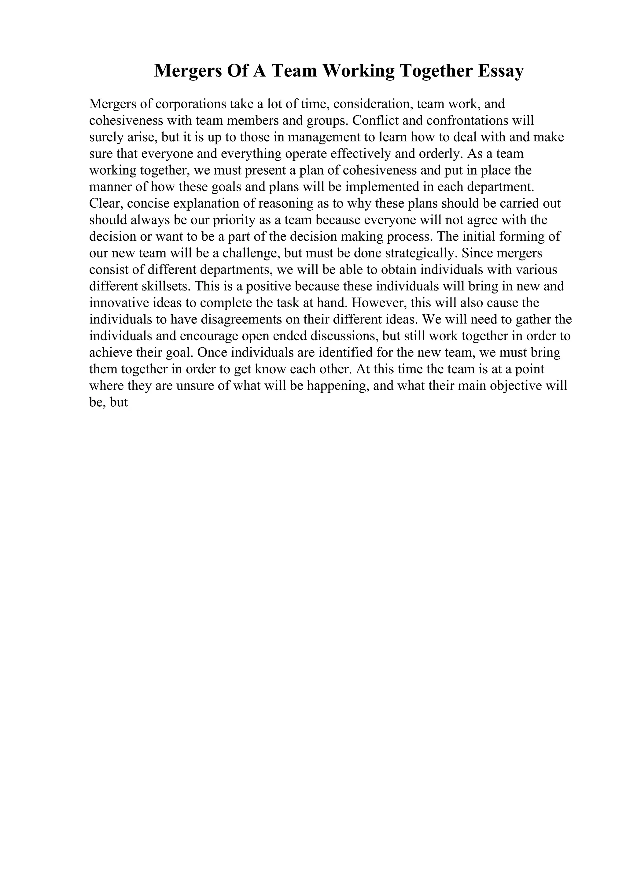 Mergers Of A Team Working Together Essay
Mergers of corporations take a lot of time, consideration, team work, and
cohesiveness with team members and groups. Conflict and confrontations will
surely arise, but it is up to those in management to learn how to deal with and make
sure that everyone and everything operate effectively and orderly. As a team
working together, we must present a plan of cohesiveness and put in place the
manner of how these goals and plans will be implemented in each department.
Clear, concise explanation of reasoning as to why these plans should be carried out
should always be our priority as a team because everyone will not agree with the
decision or want to be a part of the decision making process. The initial forming of
our new team will be a challenge, but must be done strategically. Since mergers
consist of different departments, we will be able to obtain individuals with various
different skillsets. This is a positive because these individuals will bring in new and
innovative ideas to complete the task at hand. However, this will also cause the
individuals to have disagreements on their different ideas. We will need to gather the
individuals and encourage open ended discussions, but still work together in order to
achieve their goal. Once individuals are identified for the new team, we must bring
them together in order to get know each other. At this time the team is at a point
where they are unsure of what will be happening, and what their main objective will
be, but
 