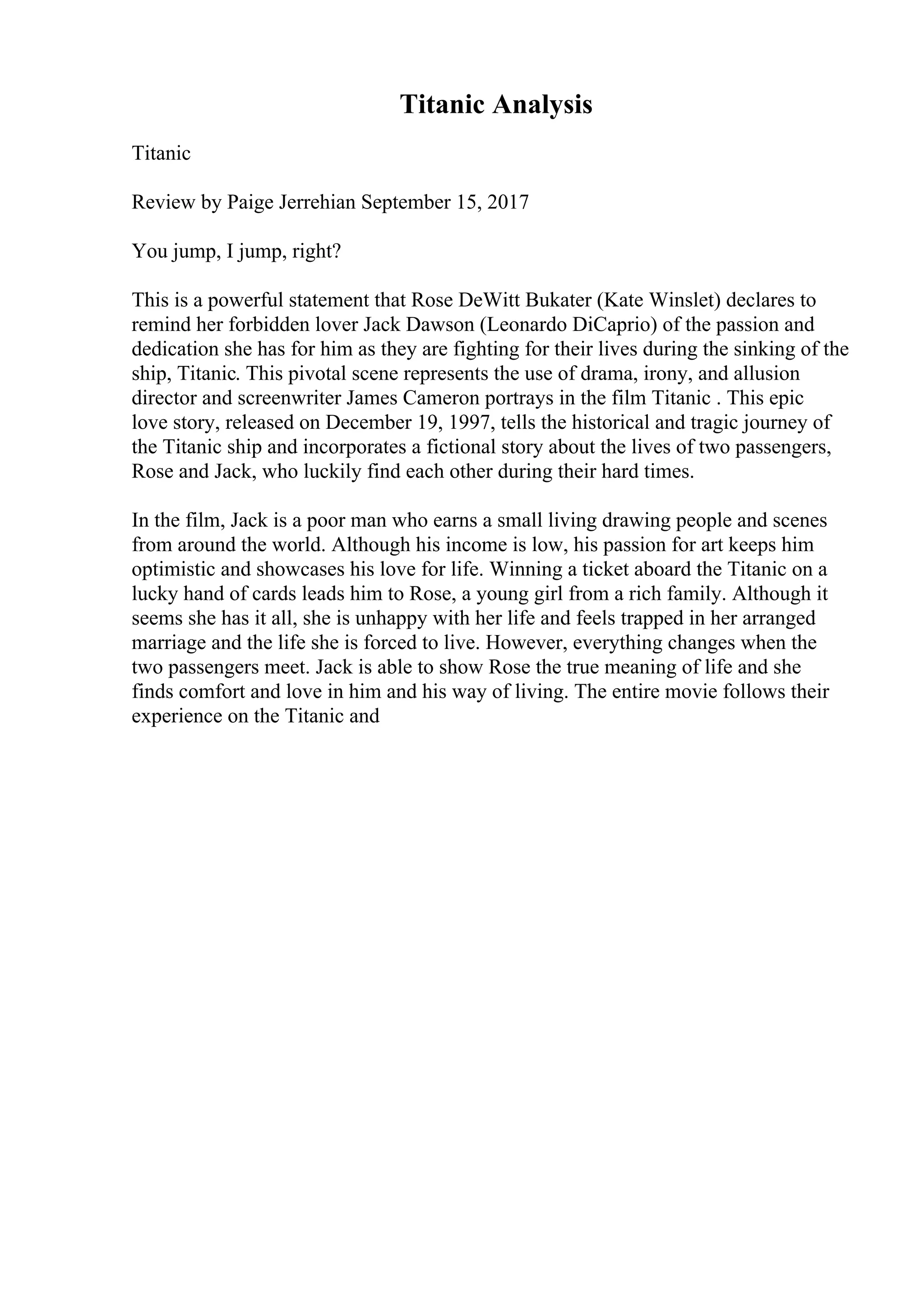 Titanic Analysis
Titanic
Review by Paige Jerrehian September 15, 2017
You jump, I jump, right?
This is a powerful statement that Rose DeWitt Bukater (Kate Winslet) declares to
remind her forbidden lover Jack Dawson (Leonardo DiCaprio) of the passion and
dedication she has for him as they are fighting for their lives during the sinking of the
ship, Titanic. This pivotal scene represents the use of drama, irony, and allusion
director and screenwriter James Cameron portrays in the film Titanic . This epic
love story, released on December 19, 1997, tells the historical and tragic journey of
the Titanic ship and incorporates a fictional story about the lives of two passengers,
Rose and Jack, who luckily find each other during their hard times.
In the film, Jack is a poor man who earns a small living drawing people and scenes
from around the world. Although his income is low, his passion for art keeps him
optimistic and showcases his love for life. Winning a ticket aboard the Titanic on a
lucky hand of cards leads him to Rose, a young girl from a rich family. Although it
seems she has it all, she is unhappy with her life and feels trapped in her arranged
marriage and the life she is forced to live. However, everything changes when the
two passengers meet. Jack is able to show Rose the true meaning of life and she
finds comfort and love in him and his way of living. The entire movie follows their
experience on the Titanic and
 