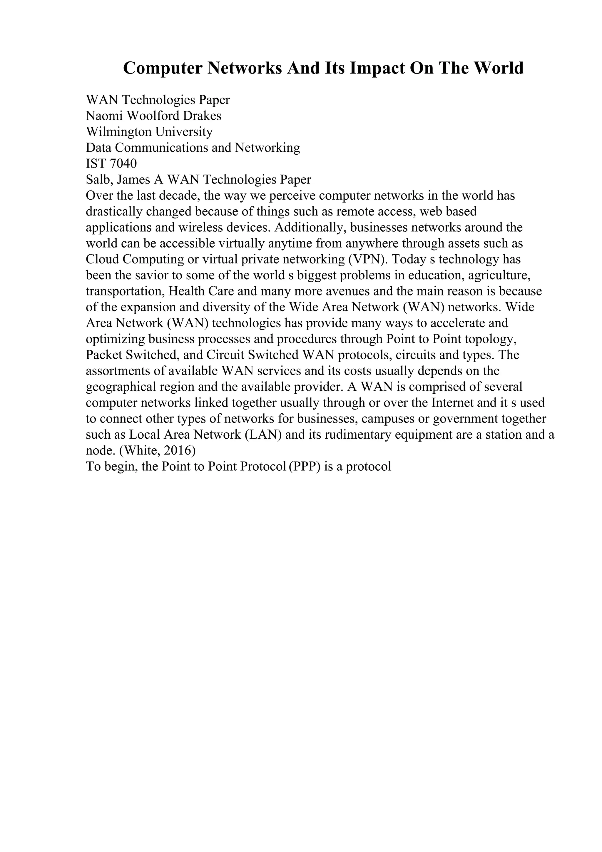 Computer Networks And Its Impact On The World
WAN Technologies Paper
Naomi Woolford Drakes
Wilmington University
Data Communications and Networking
IST 7040
Salb, James A WAN Technologies Paper
Over the last decade, the way we perceive computer networks in the world has
drastically changed because of things such as remote access, web based
applications and wireless devices. Additionally, businesses networks around the
world can be accessible virtually anytime from anywhere through assets such as
Cloud Computing or virtual private networking (VPN). Today s technology has
been the savior to some of the world s biggest problems in education, agriculture,
transportation, Health Care and many more avenues and the main reason is because
of the expansion and diversity of the Wide Area Network (WAN) networks. Wide
Area Network (WAN) technologies has provide many ways to accelerate and
optimizing business processes and procedures through Point to Point topology,
Packet Switched, and Circuit Switched WAN protocols, circuits and types. The
assortments of available WAN services and its costs usually depends on the
geographical region and the available provider. A WAN is comprised of several
computer networks linked together usually through or over the Internet and it s used
to connect other types of networks for businesses, campuses or government together
such as Local Area Network (LAN) and its rudimentary equipment are a station and a
node. (White, 2016)
To begin, the Point to Point Protocol (PPP) is a protocol
 
