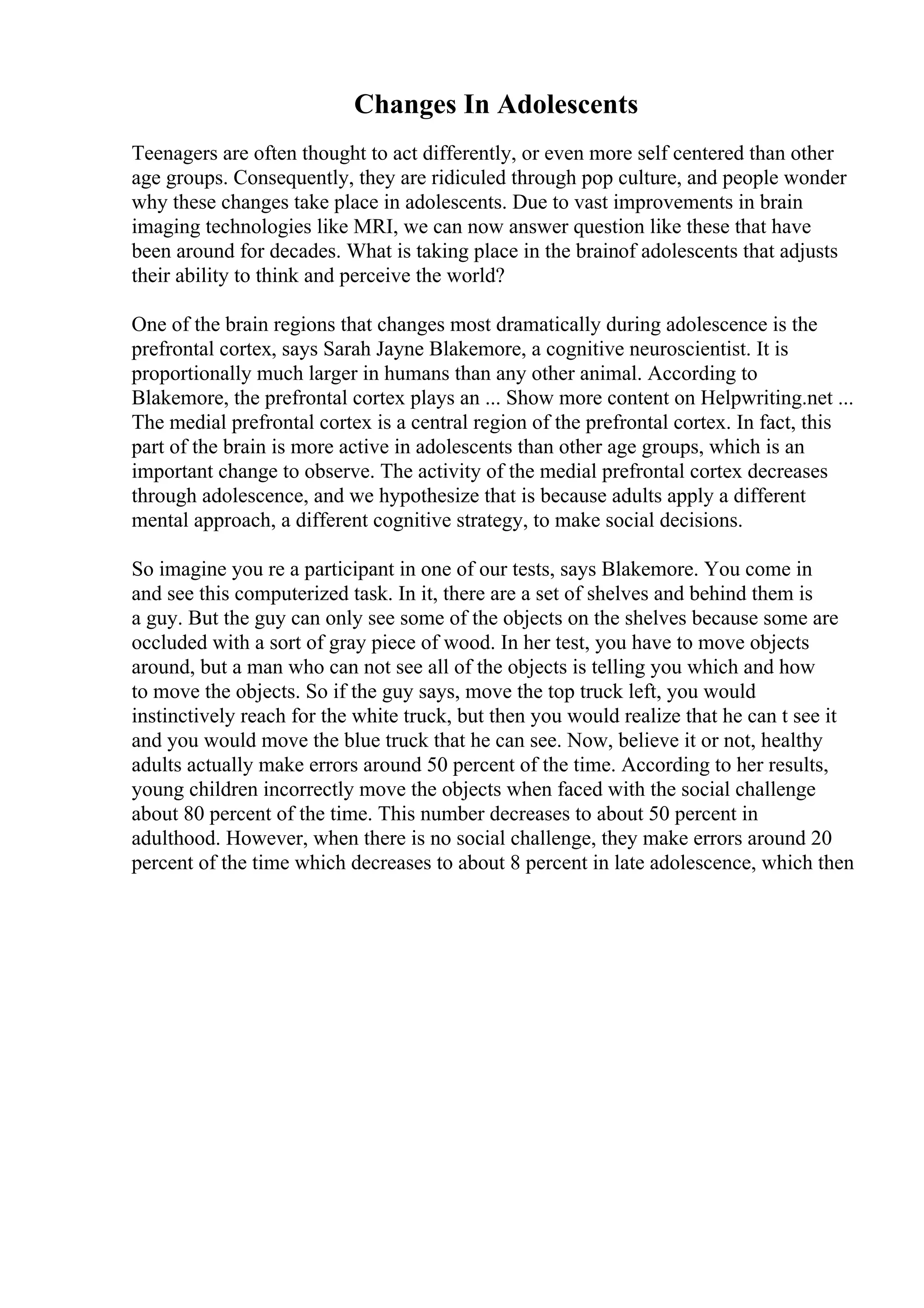 Changes In Adolescents
Teenagers are often thought to act differently, or even more self centered than other
age groups. Consequently, they are ridiculed through pop culture, and people wonder
why these changes take place in adolescents. Due to vast improvements in brain
imaging technologies like MRI, we can now answer question like these that have
been around for decades. What is taking place in the brainof adolescents that adjusts
their ability to think and perceive the world?
One of the brain regions that changes most dramatically during adolescence is the
prefrontal cortex, says Sarah Jayne Blakemore, a cognitive neuroscientist. It is
proportionally much larger in humans than any other animal. According to
Blakemore, the prefrontal cortex plays an ... Show more content on Helpwriting.net ...
The medial prefrontal cortex is a central region of the prefrontal cortex. In fact, this
part of the brain is more active in adolescents than other age groups, which is an
important change to observe. The activity of the medial prefrontal cortex decreases
through adolescence, and we hypothesize that is because adults apply a different
mental approach, a different cognitive strategy, to make social decisions.
So imagine you re a participant in one of our tests, says Blakemore. You come in
and see this computerized task. In it, there are a set of shelves and behind them is
a guy. But the guy can only see some of the objects on the shelves because some are
occluded with a sort of gray piece of wood. In her test, you have to move objects
around, but a man who can not see all of the objects is telling you which and how
to move the objects. So if the guy says, move the top truck left, you would
instinctively reach for the white truck, but then you would realize that he can t see it
and you would move the blue truck that he can see. Now, believe it or not, healthy
adults actually make errors around 50 percent of the time. According to her results,
young children incorrectly move the objects when faced with the social challenge
about 80 percent of the time. This number decreases to about 50 percent in
adulthood. However, when there is no social challenge, they make errors around 20
percent of the time which decreases to about 8 percent in late adolescence, which then
 