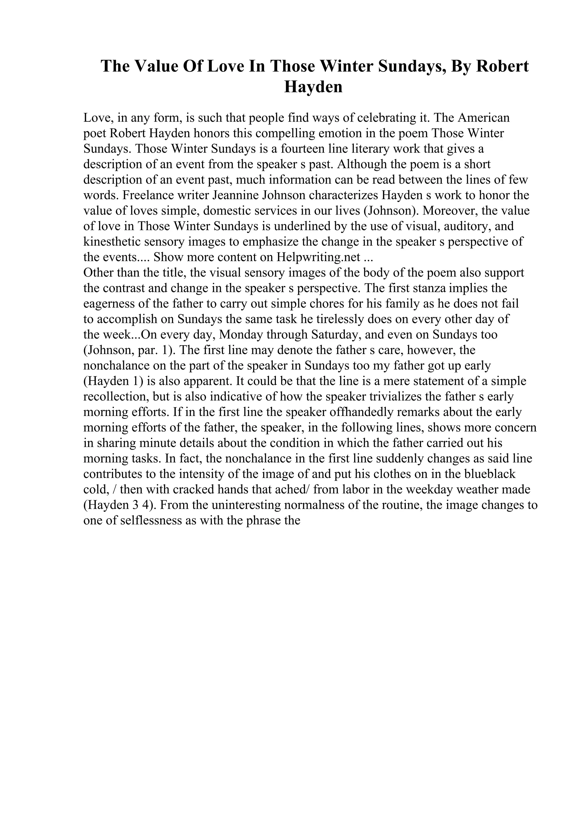The Value Of Love In Those Winter Sundays, By Robert
Hayden
Love, in any form, is such that people find ways of celebrating it. The American
poet Robert Hayden honors this compelling emotion in the poem Those Winter
Sundays. Those Winter Sundays is a fourteen line literary work that gives a
description of an event from the speaker s past. Although the poem is a short
description of an event past, much information can be read between the lines of few
words. Freelance writer Jeannine Johnson characterizes Hayden s work to honor the
value of loves simple, domestic services in our lives (Johnson). Moreover, the value
of love in Those Winter Sundays is underlined by the use of visual, auditory, and
kinesthetic sensory images to emphasize the change in the speaker s perspective of
the events.... Show more content on Helpwriting.net ...
Other than the title, the visual sensory images of the body of the poem also support
the contrast and change in the speaker s perspective. The first stanza implies the
eagerness of the father to carry out simple chores for his family as he does not fail
to accomplish on Sundays the same task he tirelessly does on every other day of
the week...On every day, Monday through Saturday, and even on Sundays too
(Johnson, par. 1). The first line may denote the father s care, however, the
nonchalance on the part of the speaker in Sundays too my father got up early
(Hayden 1) is also apparent. It could be that the line is a mere statement of a simple
recollection, but is also indicative of how the speaker trivializes the father s early
morning efforts. If in the first line the speaker offhandedly remarks about the early
morning efforts of the father, the speaker, in the following lines, shows more concern
in sharing minute details about the condition in which the father carried out his
morning tasks. In fact, the nonchalance in the first line suddenly changes as said line
contributes to the intensity of the image of and put his clothes on in the blueblack
cold, / then with cracked hands that ached/ from labor in the weekday weather made
(Hayden 3 4). From the uninteresting normalness of the routine, the image changes to
one of selflessness as with the phrase the
 