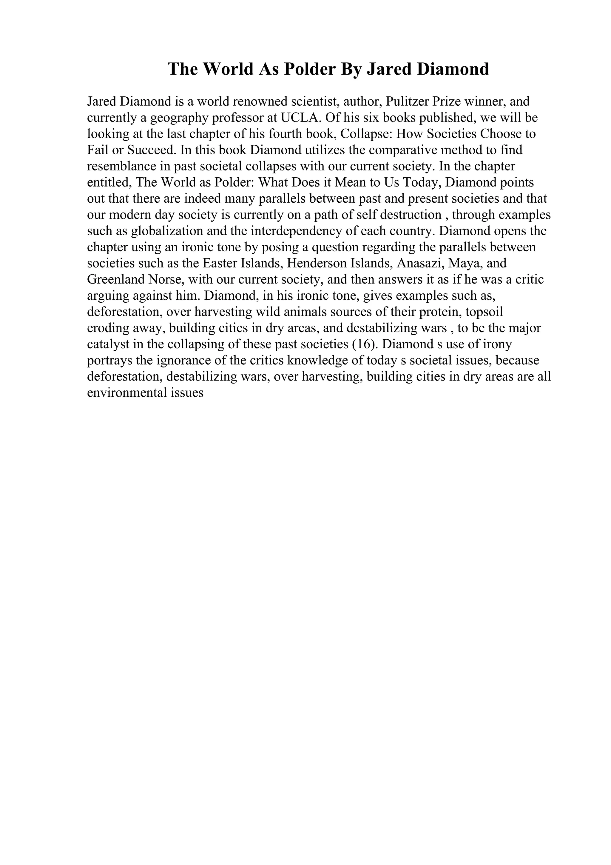 The World As Polder By Jared Diamond
Jared Diamond is a world renowned scientist, author, Pulitzer Prize winner, and
currently a geography professor at UCLA. Of his six books published, we will be
looking at the last chapter of his fourth book, Collapse: How Societies Choose to
Fail or Succeed. In this book Diamond utilizes the comparative method to find
resemblance in past societal collapses with our current society. In the chapter
entitled, The World as Polder: What Does it Mean to Us Today, Diamond points
out that there are indeed many parallels between past and present societies and that
our modern day society is currently on a path of self destruction , through examples
such as globalization and the interdependency of each country. Diamond opens the
chapter using an ironic tone by posing a question regarding the parallels between
societies such as the Easter Islands, Henderson Islands, Anasazi, Maya, and
Greenland Norse, with our current society, and then answers it as if he was a critic
arguing against him. Diamond, in his ironic tone, gives examples such as,
deforestation, over harvesting wild animals sources of their protein, topsoil
eroding away, building cities in dry areas, and destabilizing wars , to be the major
catalyst in the collapsing of these past societies (16). Diamond s use of irony
portrays the ignorance of the critics knowledge of today s societal issues, because
deforestation, destabilizing wars, over harvesting, building cities in dry areas are all
environmental issues
 