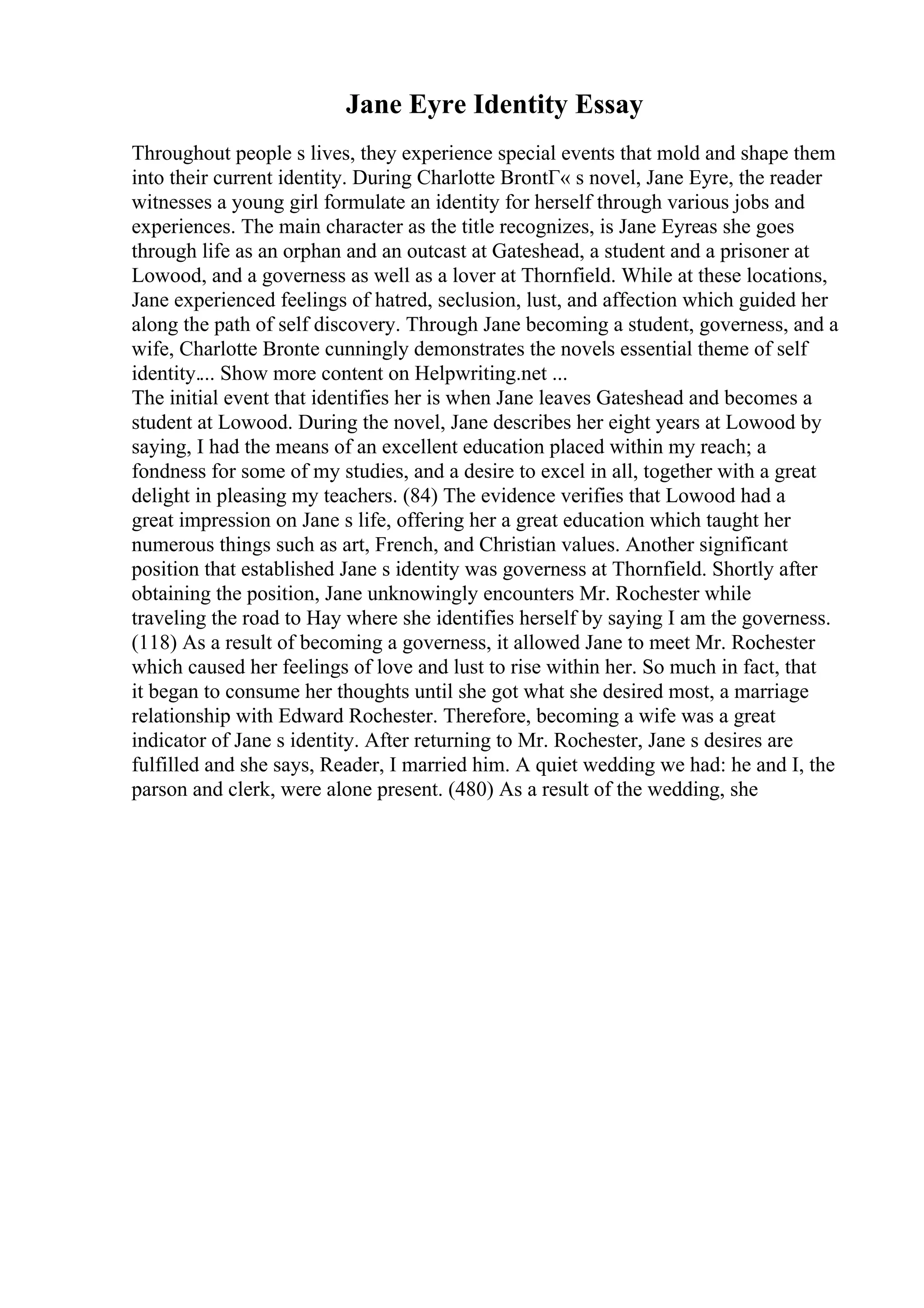 Jane Eyre Identity Essay
Throughout people s lives, they experience special events that mold and shape them
into their current identity. During Charlotte BrontГ« s novel, Jane Eyre, the reader
witnesses a young girl formulate an identity for herself through various jobs and
experiences. The main character as the title recognizes, is Jane Eyreas she goes
through life as an orphan and an outcast at Gateshead, a student and a prisoner at
Lowood, and a governess as well as a lover at Thornfield. While at these locations,
Jane experienced feelings of hatred, seclusion, lust, and affection which guided her
along the path of self discovery. Through Jane becoming a student, governess, and a
wife, Charlotte Bronte cunningly demonstrates the novels essential theme of self
identity.... Show more content on Helpwriting.net ...
The initial event that identifies her is when Jane leaves Gateshead and becomes a
student at Lowood. During the novel, Jane describes her eight years at Lowood by
saying, I had the means of an excellent education placed within my reach; a
fondness for some of my studies, and a desire to excel in all, together with a great
delight in pleasing my teachers. (84) The evidence verifies that Lowood had a
great impression on Jane s life, offering her a great education which taught her
numerous things such as art, French, and Christian values. Another significant
position that established Jane s identity was governess at Thornfield. Shortly after
obtaining the position, Jane unknowingly encounters Mr. Rochester while
traveling the road to Hay where she identifies herself by saying I am the governess.
(118) As a result of becoming a governess, it allowed Jane to meet Mr. Rochester
which caused her feelings of love and lust to rise within her. So much in fact, that
it began to consume her thoughts until she got what she desired most, a marriage
relationship with Edward Rochester. Therefore, becoming a wife was a great
indicator of Jane s identity. After returning to Mr. Rochester, Jane s desires are
fulfilled and she says, Reader, I married him. A quiet wedding we had: he and I, the
parson and clerk, were alone present. (480) As a result of the wedding, she
 
