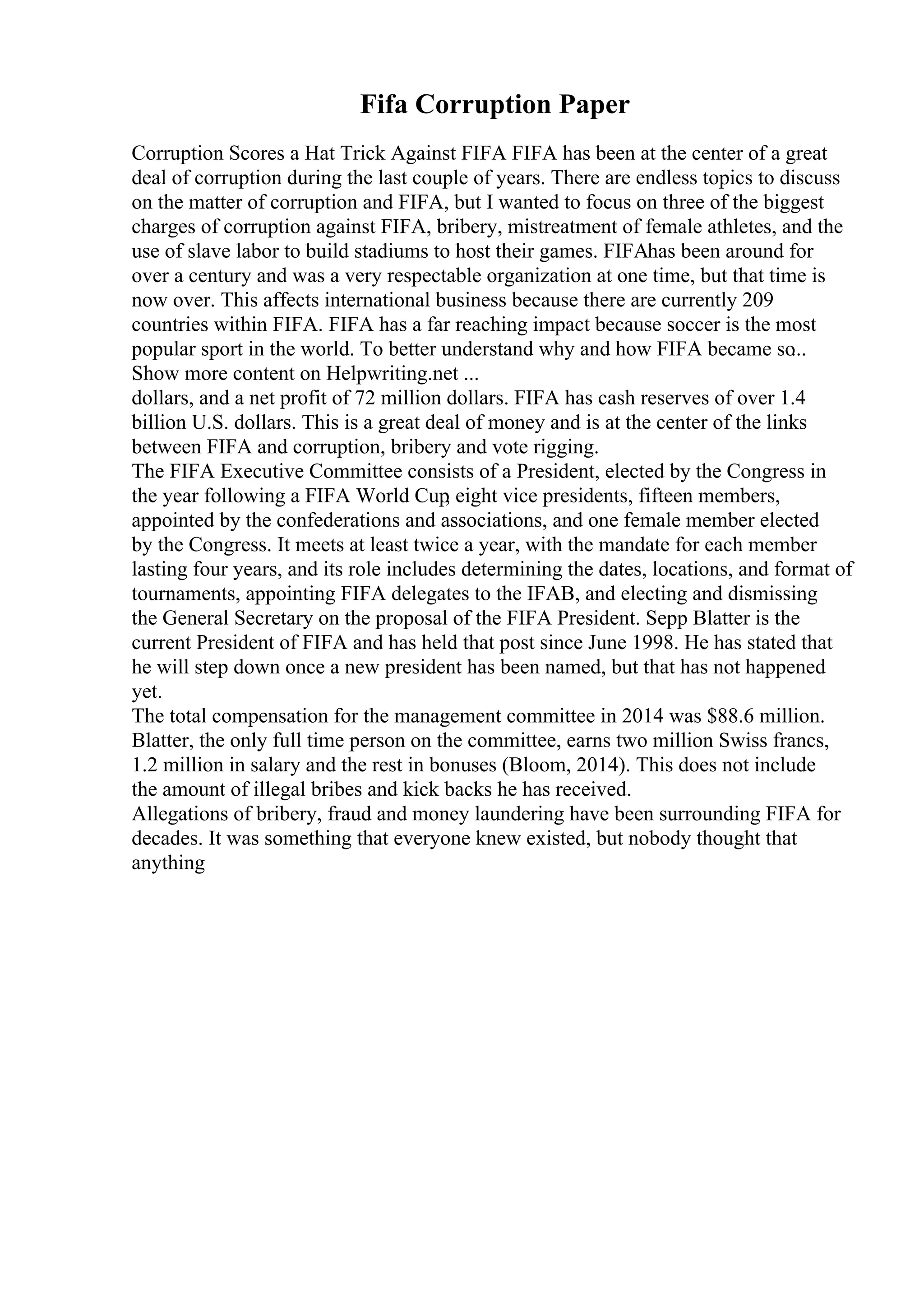 Fifa Corruption Paper
Corruption Scores a Hat Trick Against FIFA FIFA has been at the center of a great
deal of corruption during the last couple of years. There are endless topics to discuss
on the matter of corruption and FIFA, but I wanted to focus on three of the biggest
charges of corruption against FIFA, bribery, mistreatment of female athletes, and the
use of slave labor to build stadiums to host their games. FIFAhas been around for
over a century and was a very respectable organization at one time, but that time is
now over. This affects international business because there are currently 209
countries within FIFA. FIFA has a far reaching impact because soccer is the most
popular sport in the world. To better understand why and how FIFA became so
...
Show more content on Helpwriting.net ...
dollars, and a net profit of 72 million dollars. FIFA has cash reserves of over 1.4
billion U.S. dollars. This is a great deal of money and is at the center of the links
between FIFA and corruption, bribery and vote rigging.
The FIFA Executive Committee consists of a President, elected by the Congress in
the year following a FIFA World Cup
, eight vice presidents, fifteen members,
appointed by the confederations and associations, and one female member elected
by the Congress. It meets at least twice a year, with the mandate for each member
lasting four years, and its role includes determining the dates, locations, and format of
tournaments, appointing FIFA delegates to the IFAB, and electing and dismissing
the General Secretary on the proposal of the FIFA President. Sepp Blatter is the
current President of FIFA and has held that post since June 1998. He has stated that
he will step down once a new president has been named, but that has not happened
yet.
The total compensation for the management committee in 2014 was $88.6 million.
Blatter, the only full time person on the committee, earns two million Swiss francs,
1.2 million in salary and the rest in bonuses (Bloom, 2014). This does not include
the amount of illegal bribes and kick backs he has received.
Allegations of bribery, fraud and money laundering have been surrounding FIFA for
decades. It was something that everyone knew existed, but nobody thought that
anything
 