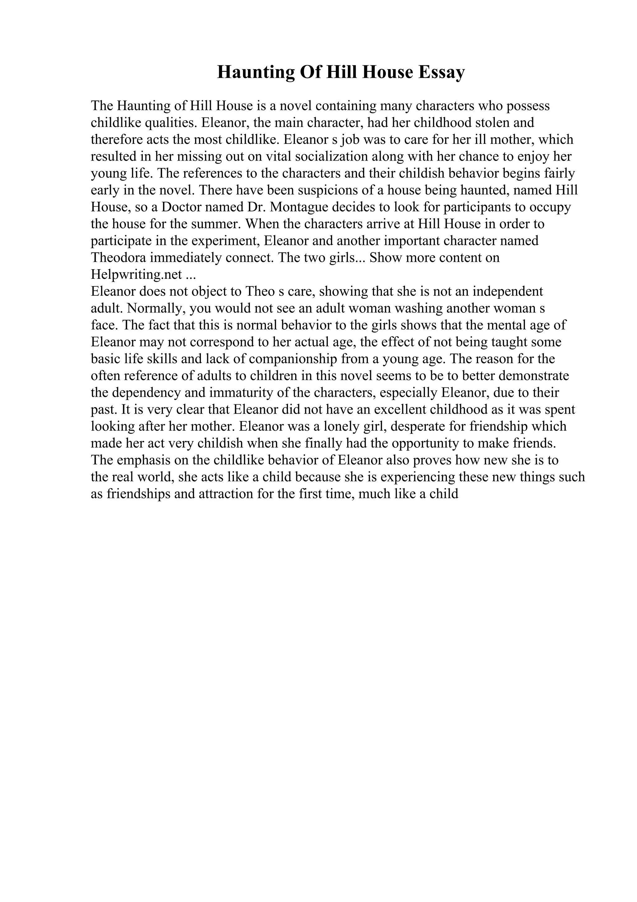 Haunting Of Hill House Essay
The Haunting of Hill House is a novel containing many characters who possess
childlike qualities. Eleanor, the main character, had her childhood stolen and
therefore acts the most childlike. Eleanor s job was to care for her ill mother, which
resulted in her missing out on vital socialization along with her chance to enjoy her
young life. The references to the characters and their childish behavior begins fairly
early in the novel. There have been suspicions of a house being haunted, named Hill
House, so a Doctor named Dr. Montague decides to look for participants to occupy
the house for the summer. When the characters arrive at Hill House in order to
participate in the experiment, Eleanor and another important character named
Theodora immediately connect. The two girls... Show more content on
Helpwriting.net ...
Eleanor does not object to Theo s care, showing that she is not an independent
adult. Normally, you would not see an adult woman washing another woman s
face. The fact that this is normal behavior to the girls shows that the mental age of
Eleanor may not correspond to her actual age, the effect of not being taught some
basic life skills and lack of companionship from a young age. The reason for the
often reference of adults to children in this novel seems to be to better demonstrate
the dependency and immaturity of the characters, especially Eleanor, due to their
past. It is very clear that Eleanor did not have an excellent childhood as it was spent
looking after her mother. Eleanor was a lonely girl, desperate for friendship which
made her act very childish when she finally had the opportunity to make friends.
The emphasis on the childlike behavior of Eleanor also proves how new she is to
the real world, she acts like a child because she is experiencing these new things such
as friendships and attraction for the first time, much like a child
 