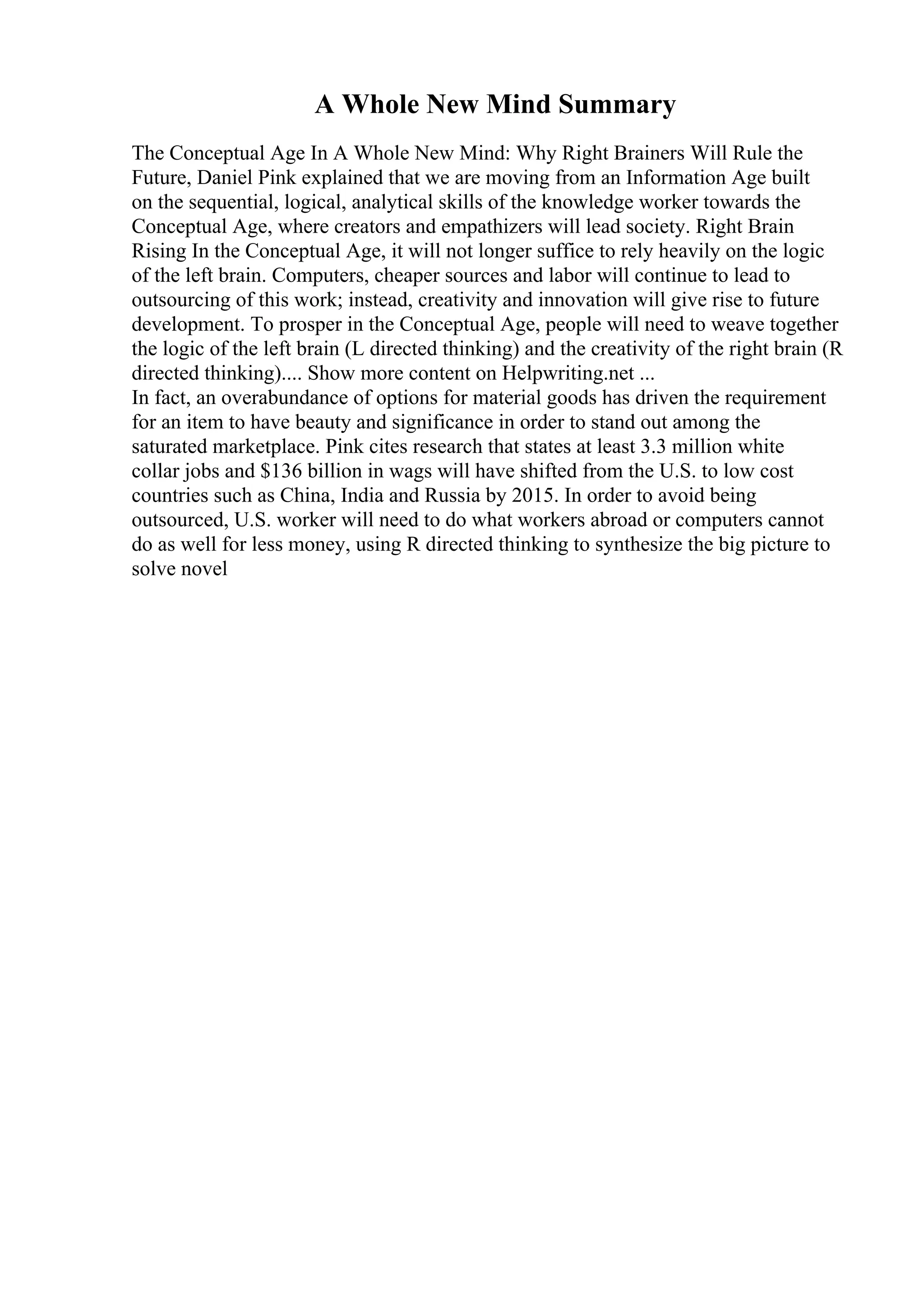 A Whole New Mind Summary
The Conceptual Age In A Whole New Mind: Why Right Brainers Will Rule the
Future, Daniel Pink explained that we are moving from an Information Age built
on the sequential, logical, analytical skills of the knowledge worker towards the
Conceptual Age, where creators and empathizers will lead society. Right Brain
Rising In the Conceptual Age, it will not longer suffice to rely heavily on the logic
of the left brain. Computers, cheaper sources and labor will continue to lead to
outsourcing of this work; instead, creativity and innovation will give rise to future
development. To prosper in the Conceptual Age, people will need to weave together
the logic of the left brain (L directed thinking) and the creativity of the right brain (R
directed thinking).... Show more content on Helpwriting.net ...
In fact, an overabundance of options for material goods has driven the requirement
for an item to have beauty and significance in order to stand out among the
saturated marketplace. Pink cites research that states at least 3.3 million white
collar jobs and $136 billion in wags will have shifted from the U.S. to low cost
countries such as China, India and Russia by 2015. In order to avoid being
outsourced, U.S. worker will need to do what workers abroad or computers cannot
do as well for less money, using R directed thinking to synthesize the big picture to
solve novel
 