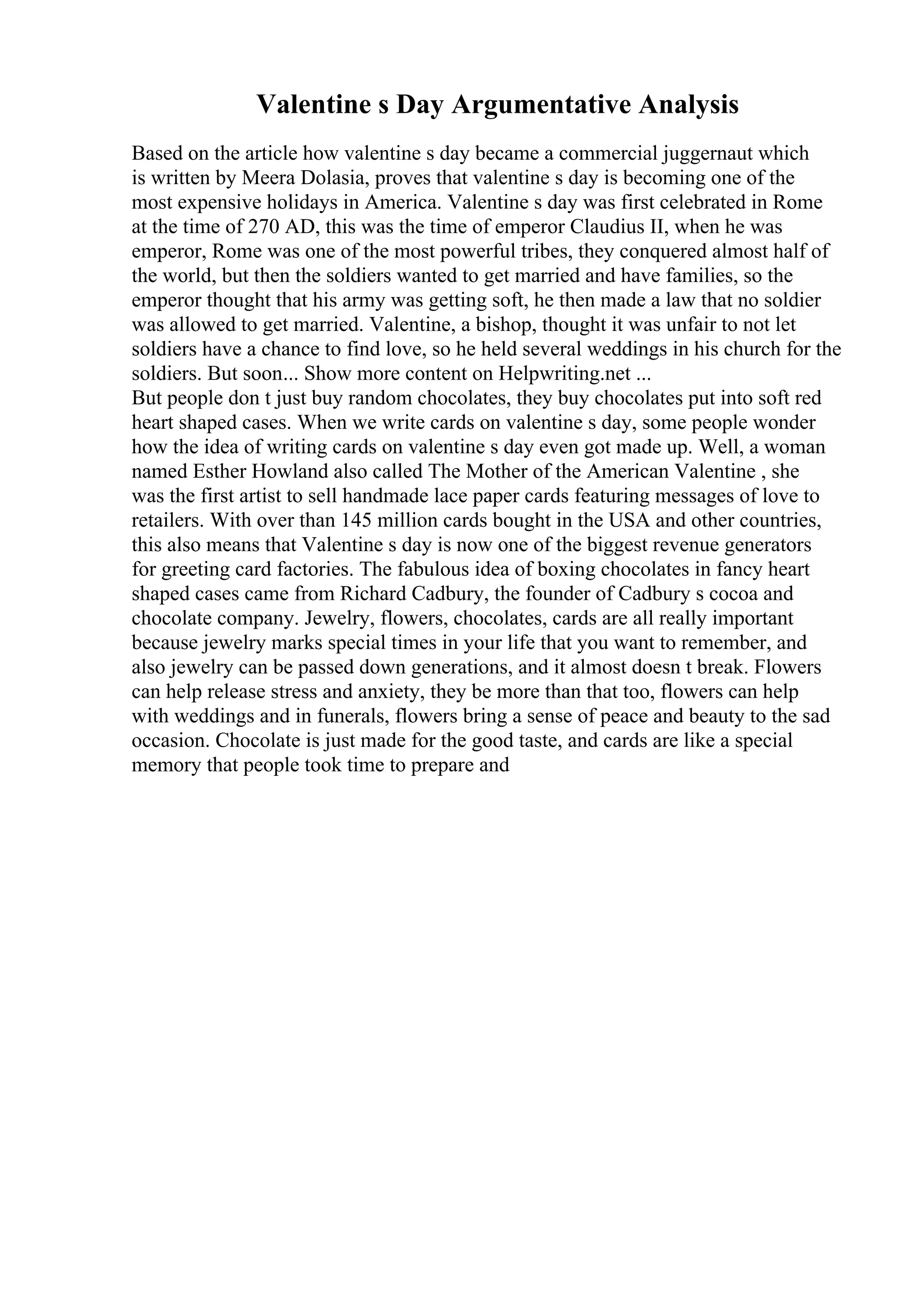 Valentine s Day Argumentative Analysis
Based on the article how valentine s day became a commercial juggernaut which
is written by Meera Dolasia, proves that valentine s day is becoming one of the
most expensive holidays in America. Valentine s day was first celebrated in Rome
at the time of 270 AD, this was the time of emperor Claudius II, when he was
emperor, Rome was one of the most powerful tribes, they conquered almost half of
the world, but then the soldiers wanted to get married and have families, so the
emperor thought that his army was getting soft, he then made a law that no soldier
was allowed to get married. Valentine, a bishop, thought it was unfair to not let
soldiers have a chance to find love, so he held several weddings in his church for the
soldiers. But soon... Show more content on Helpwriting.net ...
But people don t just buy random chocolates, they buy chocolates put into soft red
heart shaped cases. When we write cards on valentine s day, some people wonder
how the idea of writing cards on valentine s day even got made up. Well, a woman
named Esther Howland also called The Mother of the American Valentine , she
was the first artist to sell handmade lace paper cards featuring messages of love to
retailers. With over than 145 million cards bought in the USA and other countries,
this also means that Valentine s day is now one of the biggest revenue generators
for greeting card factories. The fabulous idea of boxing chocolates in fancy heart
shaped cases came from Richard Cadbury, the founder of Cadbury s cocoa and
chocolate company. Jewelry, flowers, chocolates, cards are all really important
because jewelry marks special times in your life that you want to remember, and
also jewelry can be passed down generations, and it almost doesn t break. Flowers
can help release stress and anxiety, they be more than that too, flowers can help
with weddings and in funerals, flowers bring a sense of peace and beauty to the sad
occasion. Chocolate is just made for the good taste, and cards are like a special
memory that people took time to prepare and
 