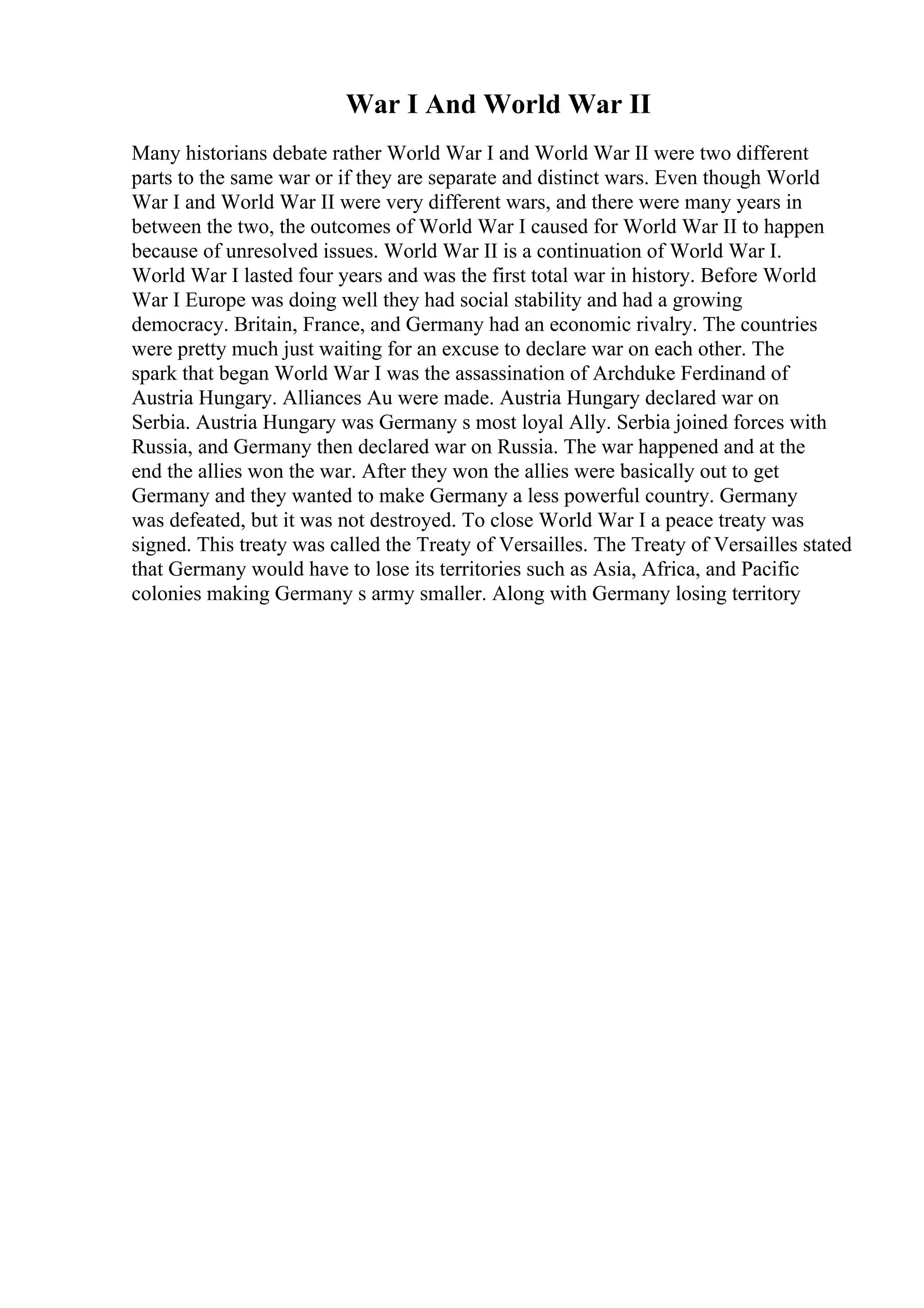 War I And World War II
Many historians debate rather World War I and World War II were two different
parts to the same war or if they are separate and distinct wars. Even though World
War I and World War II were very different wars, and there were many years in
between the two, the outcomes of World War I caused for World War II to happen
because of unresolved issues. World War II is a continuation of World War I.
World War I lasted four years and was the first total war in history. Before World
War I Europe was doing well they had social stability and had a growing
democracy. Britain, France, and Germany had an economic rivalry. The countries
were pretty much just waiting for an excuse to declare war on each other. The
spark that began World War I was the assassination of Archduke Ferdinand of
Austria Hungary. Alliances Au were made. Austria Hungary declared war on
Serbia. Austria Hungary was Germany s most loyal Ally. Serbia joined forces with
Russia, and Germany then declared war on Russia. The war happened and at the
end the allies won the war. After they won the allies were basically out to get
Germany and they wanted to make Germany a less powerful country. Germany
was defeated, but it was not destroyed. To close World War I a peace treaty was
signed. This treaty was called the Treaty of Versailles. The Treaty of Versailles stated
that Germany would have to lose its territories such as Asia, Africa, and Pacific
colonies making Germany s army smaller. Along with Germany losing territory
 