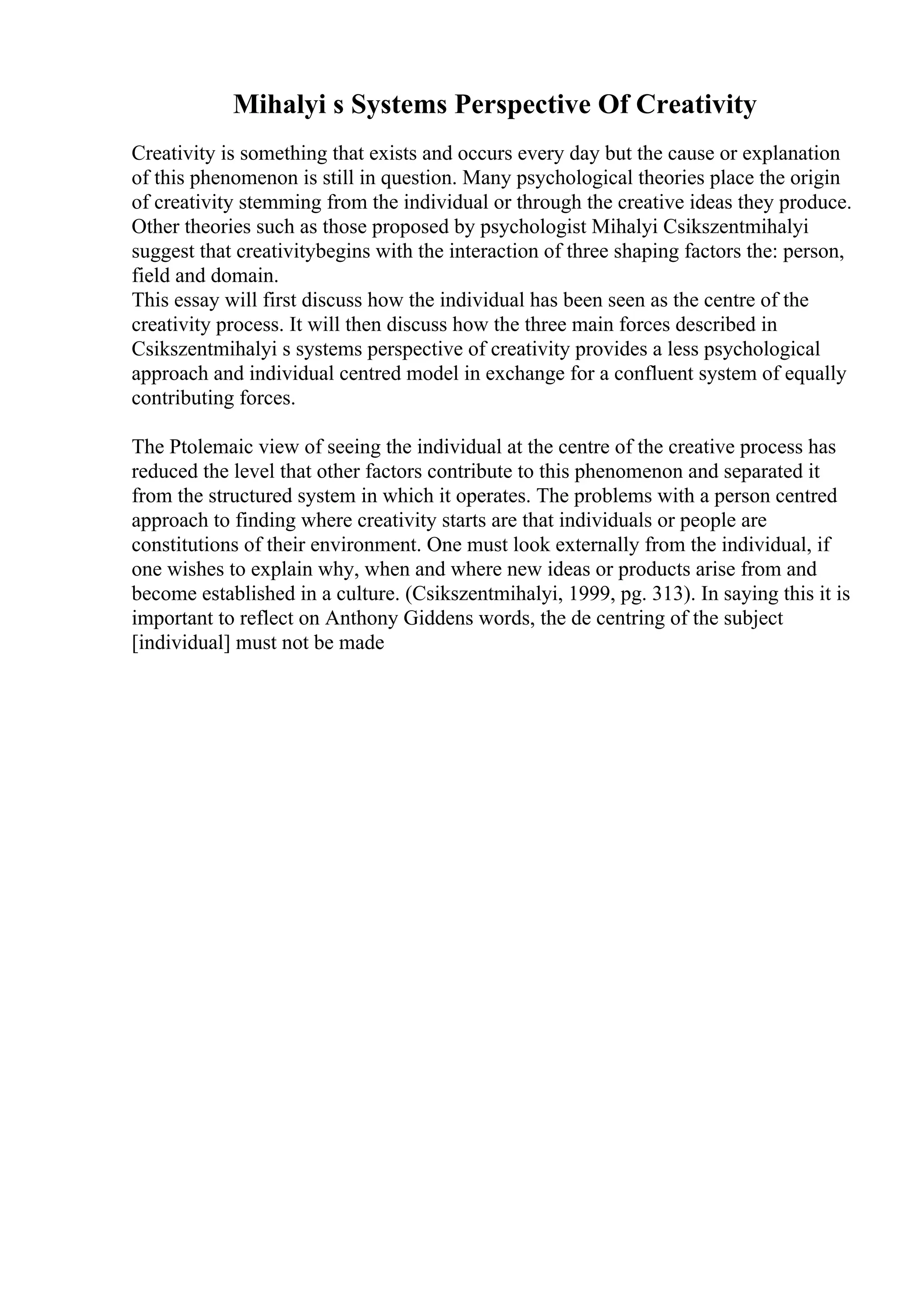 Mihalyi s Systems Perspective Of Creativity
Creativity is something that exists and occurs every day but the cause or explanation
of this phenomenon is still in question. Many psychological theories place the origin
of creativity stemming from the individual or through the creative ideas they produce.
Other theories such as those proposed by psychologist Mihalyi Csikszentmihalyi
suggest that creativitybegins with the interaction of three shaping factors the: person,
field and domain.
This essay will first discuss how the individual has been seen as the centre of the
creativity process. It will then discuss how the three main forces described in
Csikszentmihalyi s systems perspective of creativity provides a less psychological
approach and individual centred model in exchange for a confluent system of equally
contributing forces.
The Ptolemaic view of seeing the individual at the centre of the creative process has
reduced the level that other factors contribute to this phenomenon and separated it
from the structured system in which it operates. The problems with a person centred
approach to finding where creativity starts are that individuals or people are
constitutions of their environment. One must look externally from the individual, if
one wishes to explain why, when and where new ideas or products arise from and
become established in a culture. (Csikszentmihalyi, 1999, pg. 313). In saying this it is
important to reflect on Anthony Giddens words, the de centring of the subject
[individual] must not be made
 