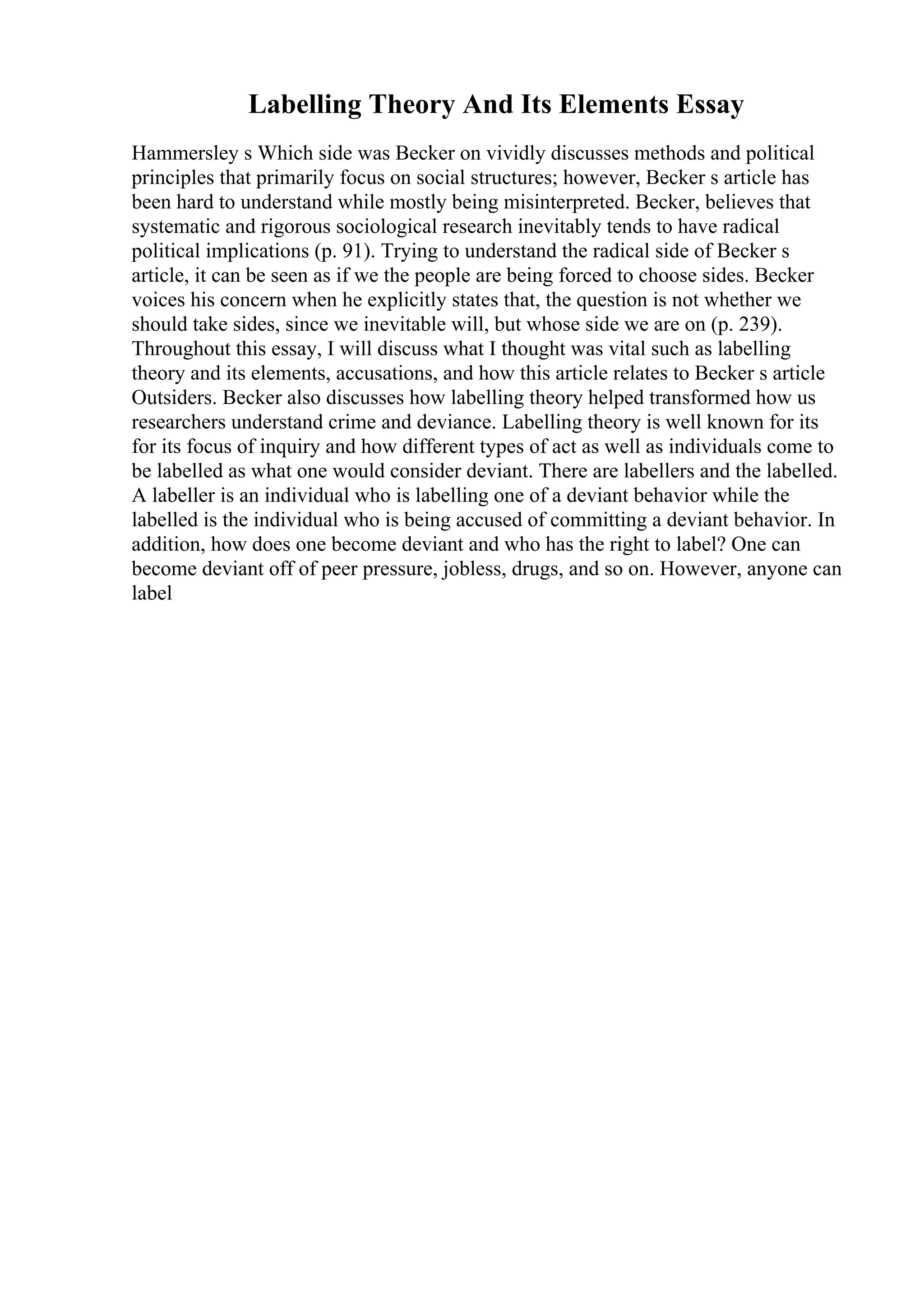 Labelling Theory And Its Elements Essay
Hammersley s Which side was Becker on vividly discusses methods and political
principles that primarily focus on social structures; however, Becker s article has
been hard to understand while mostly being misinterpreted. Becker, believes that
systematic and rigorous sociological research inevitably tends to have radical
political implications (p. 91). Trying to understand the radical side of Becker s
article, it can be seen as if we the people are being forced to choose sides. Becker
voices his concern when he explicitly states that, the question is not whether we
should take sides, since we inevitable will, but whose side we are on (p. 239).
Throughout this essay, I will discuss what I thought was vital such as labelling
theory and its elements, accusations, and how this article relates to Becker s article
Outsiders. Becker also discusses how labelling theory helped transformed how us
researchers understand crime and deviance. Labelling theory is well known for its
for its focus of inquiry and how different types of act as well as individuals come to
be labelled as what one would consider deviant. There are labellers and the labelled.
A labeller is an individual who is labelling one of a deviant behavior while the
labelled is the individual who is being accused of committing a deviant behavior. In
addition, how does one become deviant and who has the right to label? One can
become deviant off of peer pressure, jobless, drugs, and so on. However, anyone can
label
 